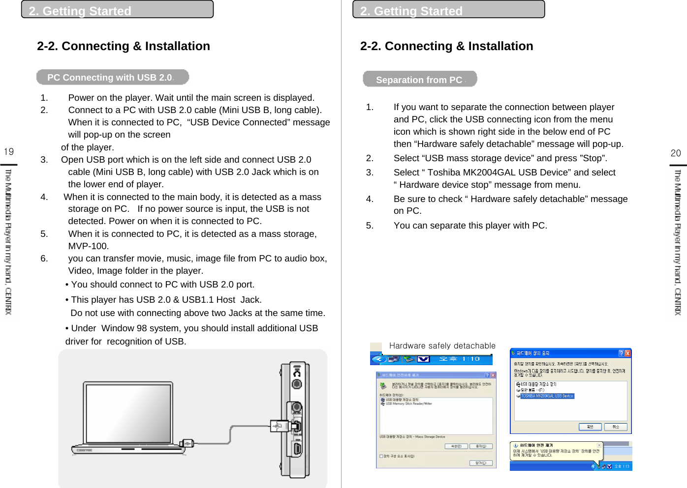 19 201. Power on the player. Wait until the main screen is displayed.2. Connect to a PC with USB 2.0 cable (Mini USB B, long cable). When it is connected to PC,  “USB Device Connected” message will pop-up on the screenof the player.3.     Open USB port which is on the left side and connect USB 2.0 cable (Mini USB B, long cable) with USB 2.0 Jack which is on the lower end of player.4.      When it is connected to the main body, it is detected as a mass storage on PC.   If no power source is input, the USB is not detected. Power on when it is connected to PC. 5. When it is connected to PC, it is detected as a mass storage, MVP-100.6. you can transfer movie, music, image file from PC to audio box, Video, Image folder in the player. • You should connect to PC with USB 2.0 port. • This player has USB 2.0 &amp; USB1.1 Host  Jack. Do not use with connecting above two Jacks at the same time. • Under  Window 98 system, you should install additional USB driver for  recognition of USB.2. Getting Started2-2. Connecting &amp; InstallationPC Connecting with USB 2.0  2-2. Connecting &amp; Installation2. Getting StartedSeparation from PC1. If you want to separate the connection between player and PC, click the USB connecting icon from the menu icon which is shown right side in the below end of PC then “Hardware safely detachable” message will pop-up. 2. Select “USB mass storage device” and press ”Stop”. 3. Select “ Toshiba MK2004GAL USB Device” and select “ Hardware device stop” message from menu. 4. Be sure to check “ Hardware safely detachable” message on PC.5. You can separate this player with PC.Hardware safely detachable