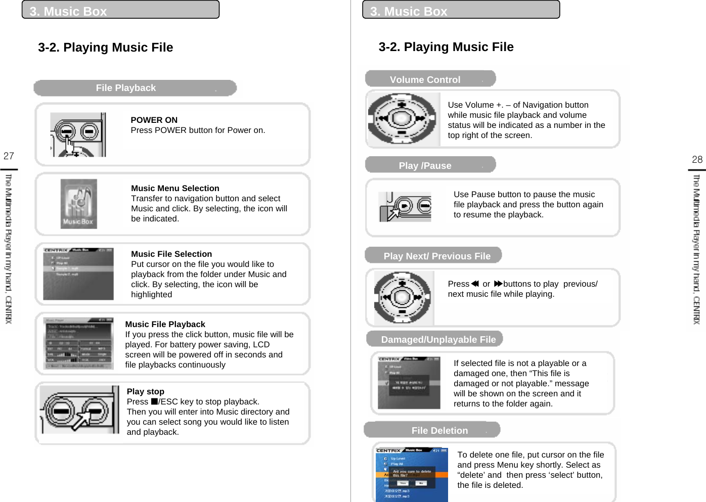 27 283. Music Box3-2. Playing Music File3. Music BoxFile PlaybackPlay stopPress ■/ESC key to stop playback.Then you will enter into Music directory and you can select song you would like to listen and playback.POWER ONPress POWER button for Power on.Music Menu SelectionTransfer to navigation button and select Music and click. By selecting, the icon will be indicated.Music File SelectionPut cursor on the file you would like to playback from the folder under Music and click. By selecting, the icon will be highlightedMusic File PlaybackIf you press the click button, music file will be played. For battery power saving, LCD screen will be powered off in seconds and file playbacks continuously3-2. Playing Music FileMusic Player DisplayVolume ControlPlay /PausePlay Next/ Previous FileDamaged/Unplayable File재생 불가 파일File Deletion Use Volume +. – of Navigation button while music file playback and volume status will be indicated as a number in the top right of the screen.Use Pause button to pause the music file playback and press the button again to resume the playback.Press ◀or ▶buttons to play  previous/ next music file while playing.If selected file is not a playable or a damaged one, then “This file is damaged or not playable.” message will be shown on the screen and it returns to the folder again.To delete one file, put cursor on the file and press Menu key shortly. Select as “delete’ and  then press ‘select’ button, the file is deleted. ◀▶