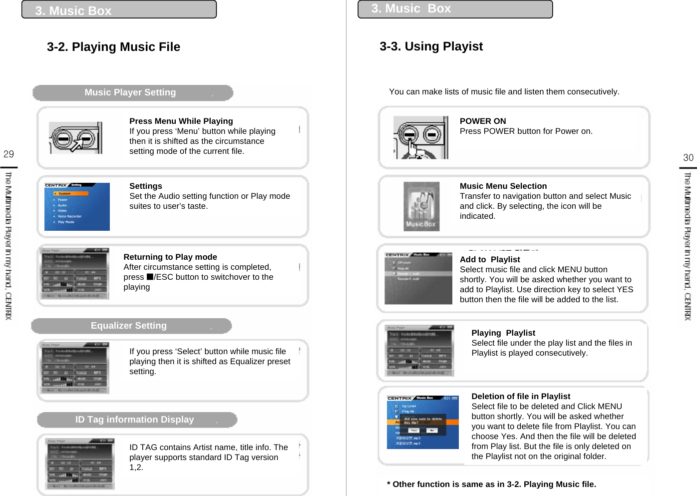 29 303. Music Box3-2. Playing Music FileMusic Player SettingEqualizer SettingID Tag information DisplayPress Menu While PlayingIf you press ‘Menu’ button while playing then it is shifted as the circumstance setting mode of the current file.SettingsSet the Audio setting function or Play mode suites to user’s taste.Returning to Play modeAfter circumstance setting is completed, press ■/ESC button to switchover to the playingIf you press ‘Select’ button while music file playing then it is shifted as Equalizer preset setting. ID TAG contains Artist name, title info. The player supports standard ID Tag version 1,2.* Other function is same as in 3-2. Playing Music file.You can make lists of music file and listen them consecutively.3. Music  Box3-3. Using PlayistPOWER ONPress POWER button for Power on.Music Menu SelectionTransfer to navigation button and select Music and click. By selecting, the icon will be indicated.Add to  PlaylistSelect music file and click MENU button shortly. You will be asked whether you want to add to Playlist. Use direction key to select YES button then the file will be added to the list. Deletion of file in Playlist Select file to be deleted and Click MENU button shortly. You will be asked whether you want to delete file from Playlist. You can choose Yes. And then the file will be deleted from Play list. But the file is only deleted on the Playlist not on the original folder.Playing  Playlist Select file under the play list and the files in Playlist is played consecutively.