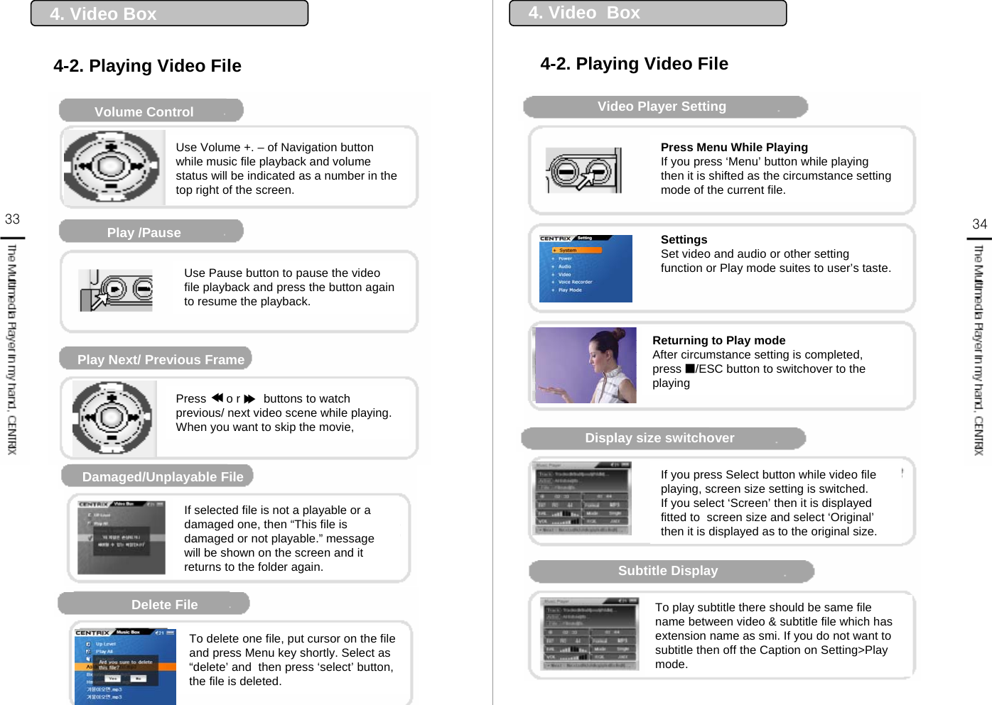 Music Player DisplayVolume ControlPlay /PausePlay Next/ Previous FrameDamaged/Unplayable File재생 불가 파일Delete File Use Volume +. – of Navigation button while music file playback and volume status will be indicated as a number in the top right of the screen.Use Pause button to pause the video file playback and press the button again to resume the playback.Press      o r       buttons to watch  previous/ next video scene while playing.When you want to skip the movie, If selected file is not a playable or a damaged one, then “This file is damaged or not playable.” message will be shown on the screen and it returns to the folder again.To delete one file, put cursor on the file and press Menu key shortly. Select as “delete’ and  then press ‘select’ button, the file is deleted. 4. Video Box 4-2. Playing Video File▶▶▶▶Video Player SettingDisplay size switchoverSubtitle DisplayPress Menu While PlayingIf you press ‘Menu’ button while playing then it is shifted as the circumstance setting mode of the current file.SettingsSet video and audio or other setting function or Play mode suites to user’s taste.Returning to Play modeAfter circumstance setting is completed, press ■/ESC button to switchover to the playingIf you press Select button while video file playing, screen size setting is switched.If you select ‘Screen’ then it is displayed fitted to  screen size and select ‘Original’then it is displayed as to the original size.To play subtitle there should be same file name between video &amp; subtitle file which has extension name as smi. If you do not want to subtitle then off the Caption on Setting&gt;Play mode.4. Video  Box4-2. Playing Video File33 34