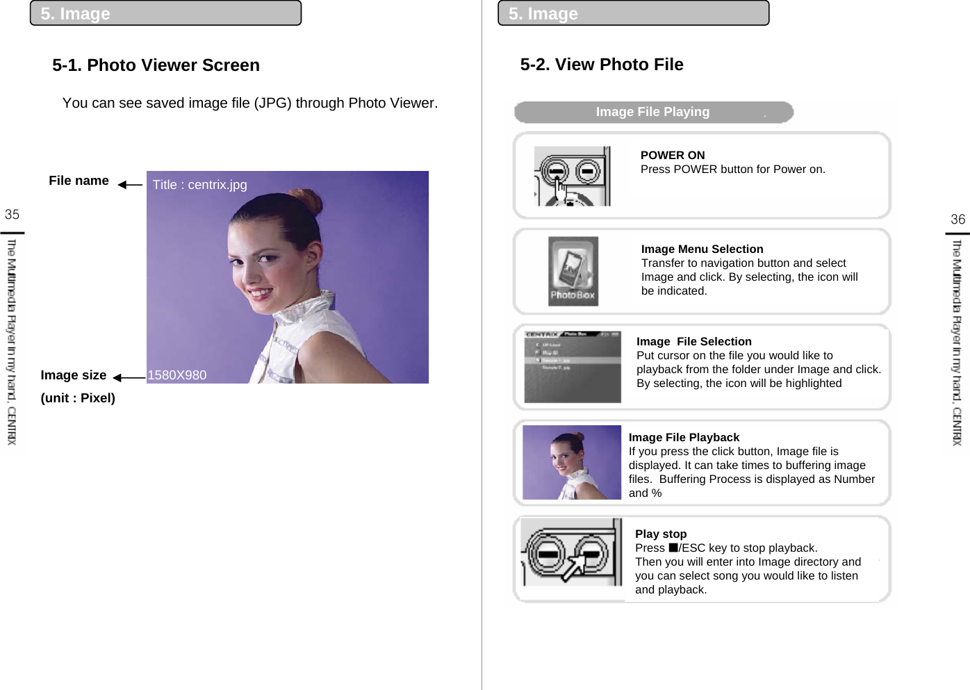 35 365. Image5-1. Photo Viewer Screen5. Image5-2. View Photo FileImage File PlayingPlay stopPress ■/ESC key to stop playback.Then you will enter into Image directory and you can select song you would like to listen and playback.POWER ONPress POWER button for Power on.Image Menu SelectionTransfer to navigation button and select Image and click. By selecting, the icon will be indicated.Image  File SelectionPut cursor on the file you would like to playback from the folder under Image and click. By selecting, the icon will be highlightedImage File PlaybackIf you press the click button, Image file is displayed. It can take times to buffering image files.  Buffering Process is displayed as Number and %File name 1580X980Image size (unit : Pixel)Title : centrix.jpgYou can see saved image file (JPG) through Photo Viewer.