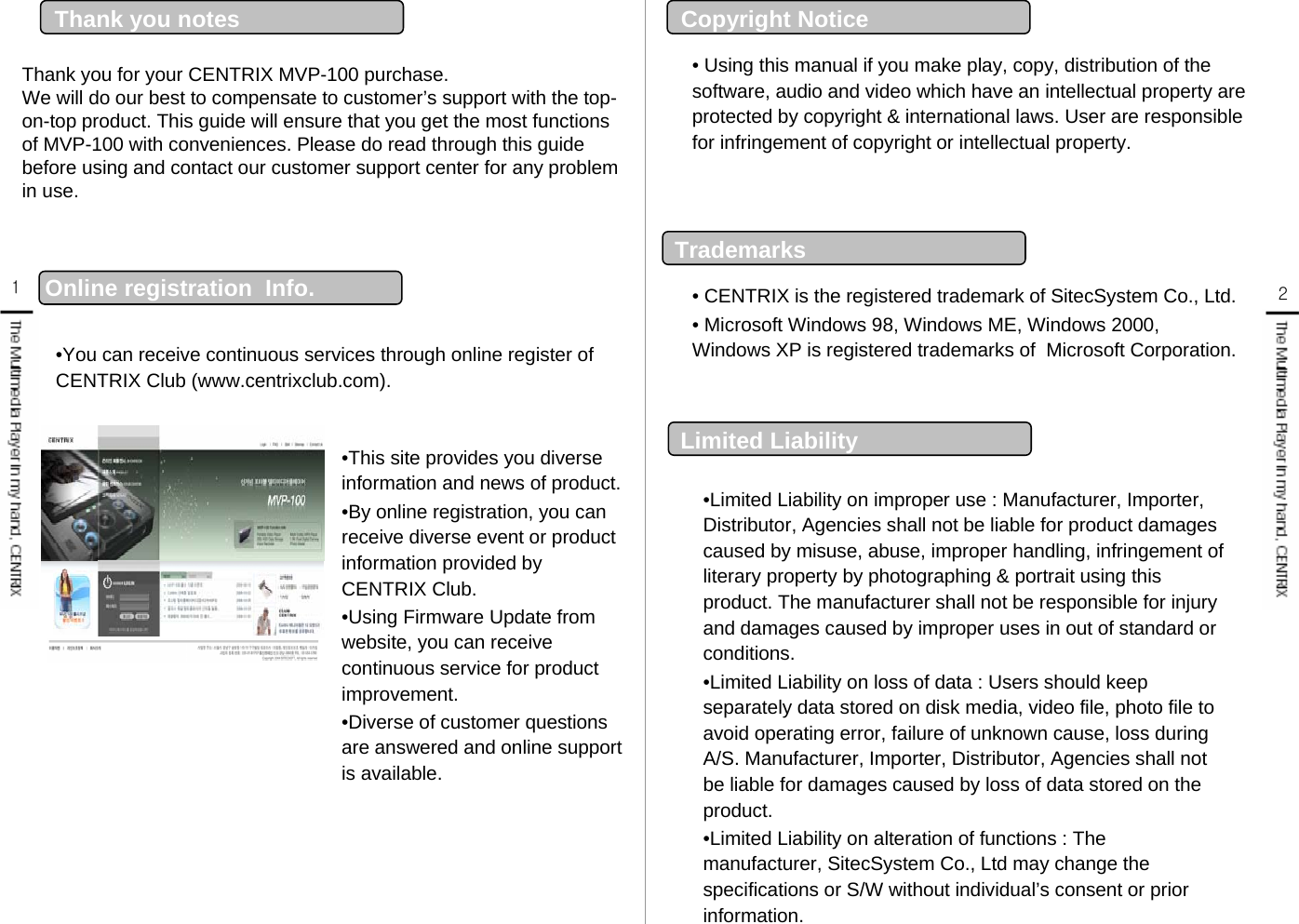 Thank you for your CENTRIX MVP-100 purchase.We will do our best to compensate to customer’s support with the top-on-top product. This guide will ensure that you get the most functions of MVP-100 with conveniences. Please do read through this guide before using and contact our customer support center for any problem in use.Thank you notes  •You can receive continuous services through online register of CENTRIX Club (www.centrixclub.com).•This site provides you diverse information and news of product.•By online registration, you can receive diverse event or product information provided by CENTRIX Club.•Using Firmware Update from website, you can receive continuous service for product improvement.•Diverse of customer questions are answered and online support  is available.  Online registration  Info. 12• Using this manual if you make play, copy, distribution of the software, audio and video which have an intellectual property are protected by copyright &amp; international laws. User are responsible for infringement of copyright or intellectual property.• CENTRIX is the registered trademark of SitecSystem Co., Ltd.• Microsoft Windows 98, Windows ME, Windows 2000, Windows XP is registered trademarks of  Microsoft Corporation.•Limited Liability on improper use : Manufacturer, Importer, Distributor, Agencies shall not be liable for product damages caused by misuse, abuse, improper handling, infringement of literary property by photographing &amp; portrait using this product. The manufacturer shall not be responsible for injury and damages caused by improper uses in out of standard or conditions.•Limited Liability on loss of data : Users should keep separately data stored on disk media, video file, photo file to avoid operating error, failure of unknown cause, loss during A/S. Manufacturer, Importer, Distributor, Agencies shall not be liable for damages caused by loss of data stored on the product. •Limited Liability on alteration of functions : The manufacturer, SitecSystem Co., Ltd may change the specifications or S/W without individual’s consent or prior information. TrademarksLimited LiabilityCopyright Notice