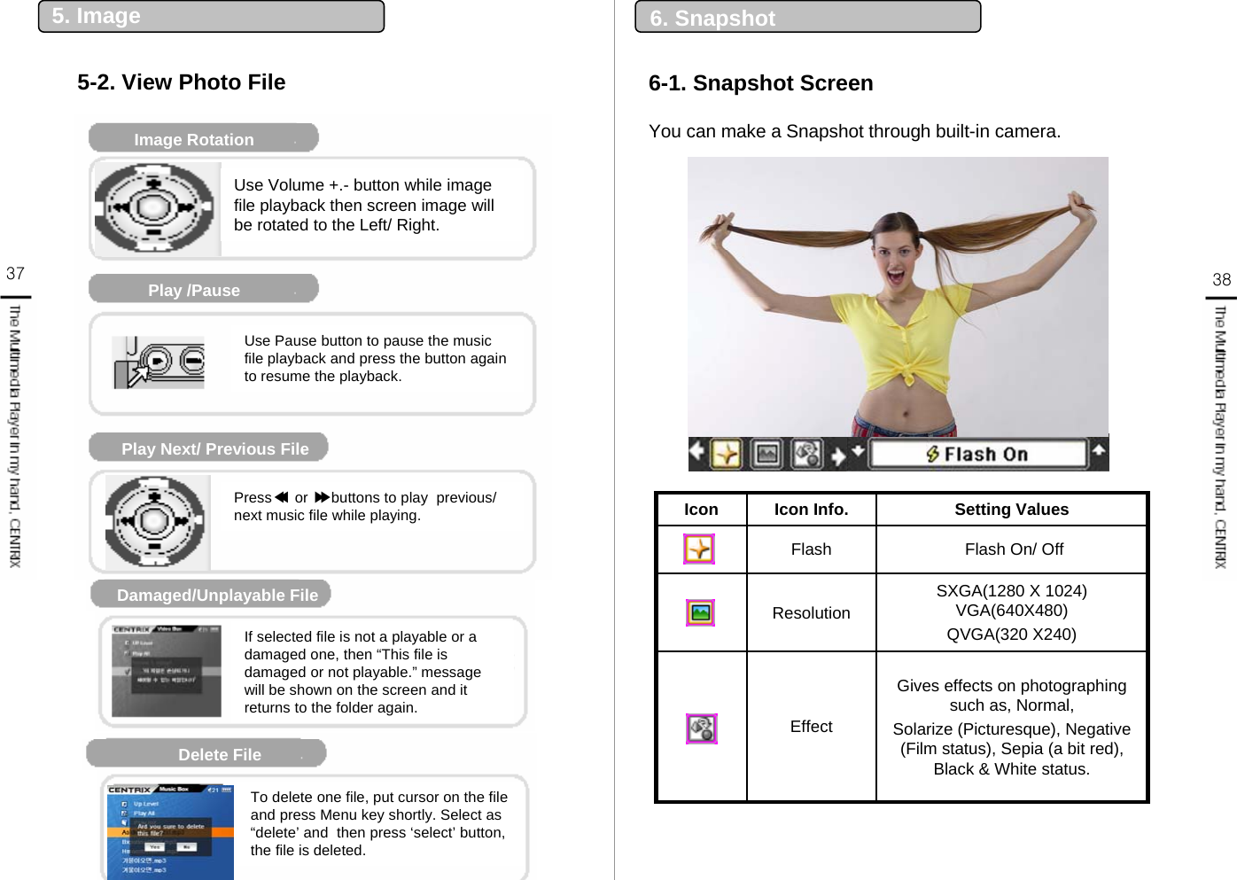 37 386-1. Snapshot Screen6. SnapshotMusic Player DisplayImage RotationPlay /PausePlay Next/ Previous FileDamaged/Unplayable File재생 불가 파일Delete File Use Volume +.- button while image file playback then screen image will be rotated to the Left/ Right.Use Pause button to pause the music file playback and press the button again to resume the playback.Press ◀or ▶buttons to play  previous/ next music file while playing.If selected file is not a playable or a damaged one, then “This file is damaged or not playable.” message will be shown on the screen and it returns to the folder again.To delete one file, put cursor on the file and press Menu key shortly. Select as “delete’ and  then press ‘select’ button, the file is deleted. ◀▶5. Image5-2. View Photo FileYou can make a Snapshot through built-in camera. Gives effects on photographing such as, Normal,Solarize (Picturesque), Negative (Film status), Sepia (a bit red), Black &amp; White status.Effect SXGA(1280 X 1024) VGA(640X480)QVGA(320 X240)ResolutionFlash On/ OffFlashSetting ValuesIcon Info.Icon
