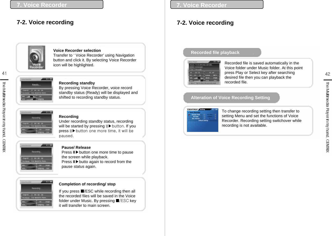 41 427-2. Voice recording7. Voice RecorderCompletion of recording/ stopIf you press ■/ESC while recording then all the recorded files will be saved in the Voice folder under Music. By pressing ■/ESC key it will transfer to main screen.Voice Recorder selectionTransfer to ‘ Voice Recorder’ using Navigation button and click it. By selecting Voice Recorder icon will be highlighted.Recording standbyBy pressing Voice Recorder, voice record standby status (Ready) will be displayed and shifted to recording standby status.RecordingUnder recording standby status, recording will be started by pressing II▶button. If you press II▶button one more time, it will be paused.Pause/ ReleasePress II▶button one more time to pause the screen while playback. Press II▶butto again to record from the pause status again.7-2. Voice recording7. Voice RecorderRecorded file playbackAlteration of Voice Recording Setting Recorded file is saved automatically in the Voice folder under Music folder. At this point press Play or Select key after searching desired file then you can playback the recorded file.To change recording setting then transfer to setting Menu and set the functions of Voice Recorder. Recording setting switchover while recording is not available.