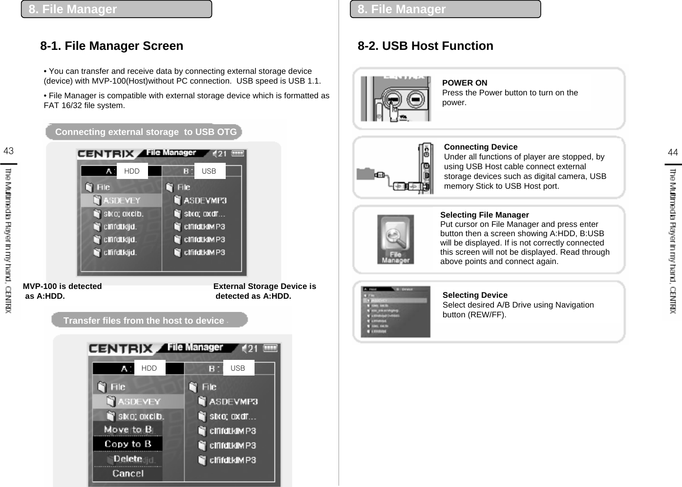 43 448. File Manager8-1. File Manager Screen 8-2. USB Host Function8. File Manager• You can transfer and receive data by connecting external storage device (device) with MVP-100(Host)without PC connection.  USB speed is USB 1.1. • File Manager is compatible with external storage device which is formatted as FAT 16/32 file system.Connecting external storage  to USB OTGTransfer files from the host to devicePOWER ONPress the Power button to turn on the power.Connecting DeviceUnder all functions of player are stopped, by using USB Host cable connect external storage devices such as digital camera, USB memory Stick to USB Host port.Selecting File ManagerPut cursor on File Manager and press enter button then a screen showing A:HDD, B:USB will be displayed. If is not correctly connected this screen will not be displayed. Read through above points and connect again.Selecting DeviceSelect desired A/B Drive using Navigation button (REW/FF).MVP-100 is detectedas A:HDD. External Storage Device is detected as A:HDD.HDD USBHDD USB