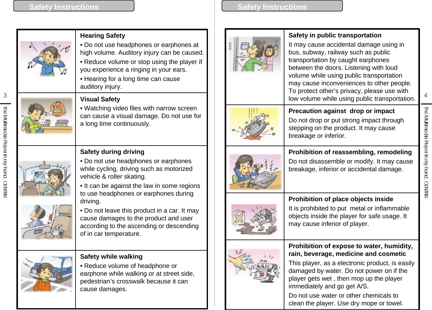 Safety Instructions  34Visual Safety• Watching video files with narrow screen can cause a visual damage. Do not use for a long time continuously.Safety while walking • Reduce volume of headphone or earphone while walking or at street side, pedestrian’s crosswalk because it can cause damages. Safety during driving• Do not use headphones or earphones while cycling, driving such as motorized vehicle &amp; roller skating.• It can be against the law in some regions to use headphones or earphones during driving.• Do not leave this product in a car. It may cause damages to the product and user according to the ascending or descending  of in car temperature. Hearing Safety• Do not use headphones or earphones at high volume. Auditory injury can be caused. • Reduce volume or stop using the player if you experience a ringing in your ears.• Hearing for a long time can cause auditory injury. Safety in public transportation It may cause accidental damage using in bus, subway, railway such as public transportation by caught earphones between the doors. Listening with loud volume while using public transportation may cause inconveniences to other people. To protect other’s privacy, please use with low volume while using public transportation.Prohibition of expose to water, humidity, rain, beverage, medicine and cosmeticThis player, as a electronic product, is easily damaged by water. Do not power on if the player gets wet , then mop up the player immediately and go get A/S.Do not use water or other chemicals to clean the player. Use dry mope or towel.  Prohibition of place objects insideIt is prohibited to put  metal or inflammable objects inside the player for safe usage. It may cause inferior of player. Prohibition of reassembling, remodelingDo not disassemble or modify. It may cause breakage, inferior or accidental damage. Precaution against  drop or impact Do not drop or put strong impact through stepping on the product. It may cause breakage or inferior. Safety Instructions  