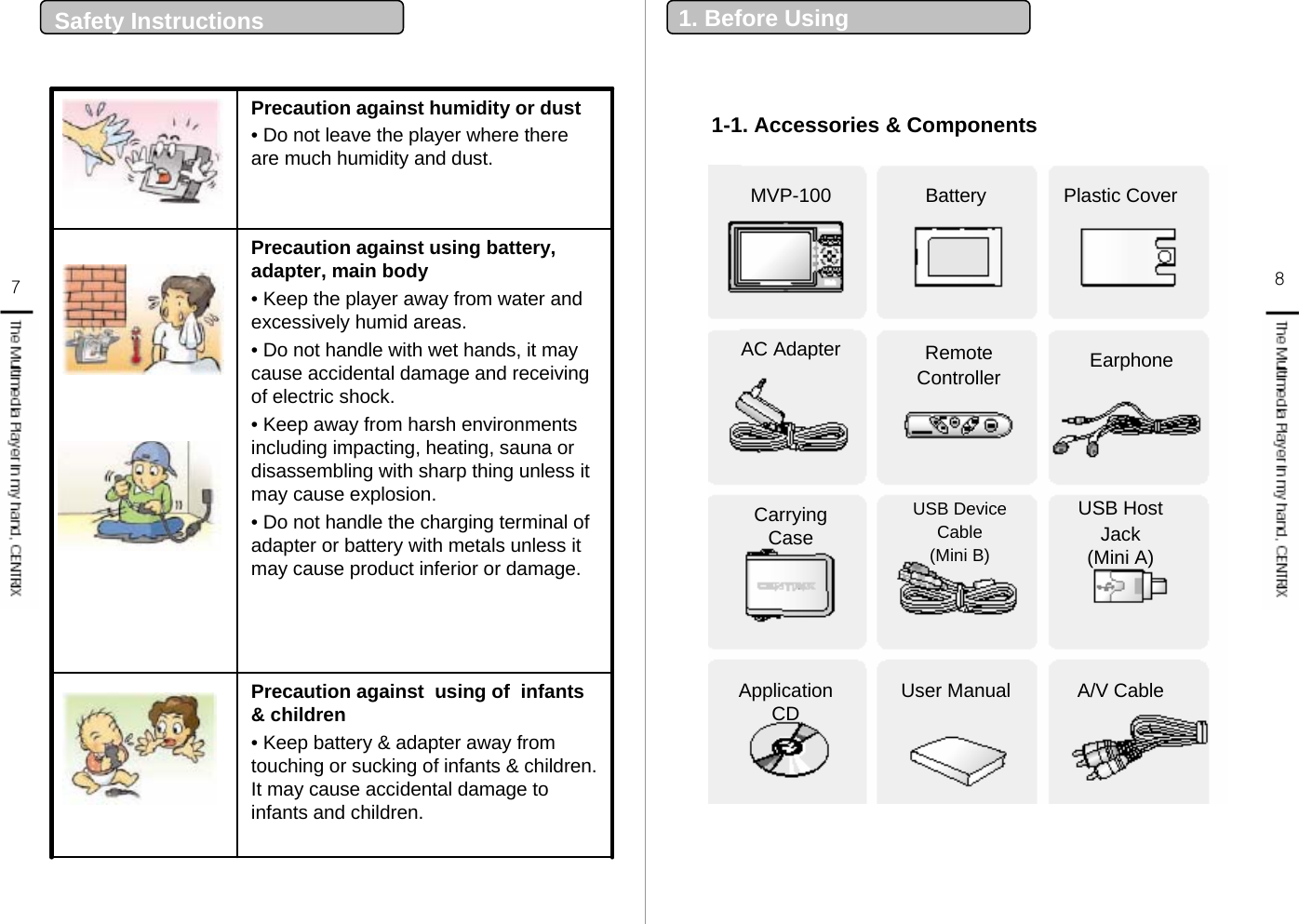 Precaution against humidity or dust• Do not leave the player where there are much humidity and dust. Precaution against  using of  infants &amp; children• Keep battery &amp; adapter away from touching or sucking of infants &amp; children. It may cause accidental damage to infants and children.  Precaution against using battery, adapter, main body• Keep the player away from water and excessively humid areas. • Do not handle with wet hands, it may cause accidental damage and receiving of electric shock. • Keep away from harsh environments including impacting, heating, sauna or disassembling with sharp thing unless it may cause explosion.• Do not handle the charging terminal of adapter or battery with metals unless it may cause product inferior or damage. 7Safety Instructions  81-1. Accessories &amp; Components1. Before UsingMVP-100 Battery Plastic CoverEarphoneRemoteControllerAC AdapterCarrying CaseUSB DeviceCable (Mini B)USB HostJack(Mini A)Application CD User Manual A/V Cable