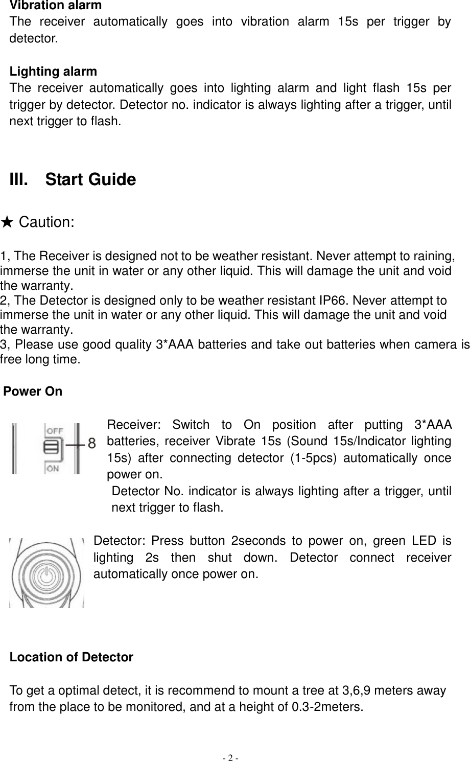  - 2 - Vibration alarm The  receiver  automatically  goes  into  vibration  alarm  15s  per  trigger  by detector.    Lighting alarm The  receiver  automatically  goes  into  lighting  alarm  and  light  flash  15s  per trigger by detector. Detector no. indicator is always lighting after a trigger, until next trigger to flash.   III.    Start Guide  ★ Caution:  1, The Receiver is designed not to be weather resistant. Never attempt to raining, immerse the unit in water or any other liquid. This will damage the unit and void the warranty. 2, The Detector is designed only to be weather resistant IP66. Never attempt to immerse the unit in water or any other liquid. This will damage the unit and void the warranty. 3, Please use good quality 3*AAA batteries and take out batteries when camera is free long time.  Power On  Receiver:  Switch  to  On  position  after  putting  3*AAA      batteries, receiver Vibrate 15s (Sound 15s/Indicator lighting 15s)  after  connecting  detector  (1-5pcs)  automatically  once power on.                   Detector No. indicator is always lighting after a trigger, until next trigger to flash.  Detector:  Press  button  2seconds  to  power  on,  green  LED  is lighting  2s  then  shut  down.  Detector  connect  receiver automatically once power on.     Location of Detector  To get a optimal detect, it is recommend to mount a tree at 3,6,9 meters away from the place to be monitored, and at a height of 0.3-2meters. 