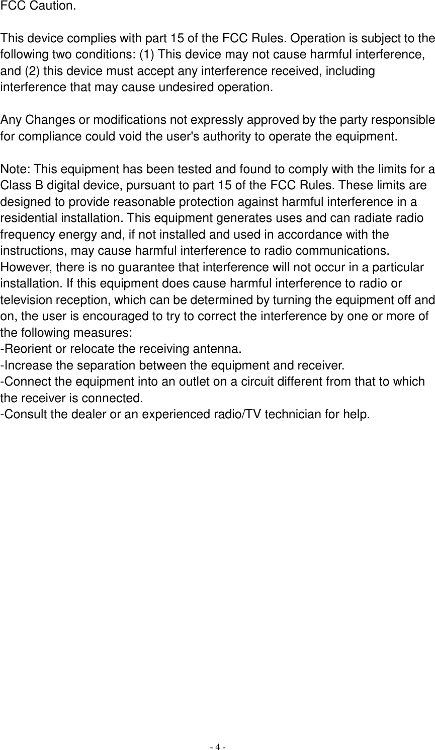  - 4 - FCC Caution.  This device complies with part 15 of the FCC Rules. Operation is subject to the following two conditions: (1) This device may not cause harmful interference, and (2) this device must accept any interference received, including interference that may cause undesired operation.  Any Changes or modifications not expressly approved by the party responsible for compliance could void the user&apos;s authority to operate the equipment.  Note: This equipment has been tested and found to comply with the limits for a Class B digital device, pursuant to part 15 of the FCC Rules. These limits are designed to provide reasonable protection against harmful interference in a residential installation. This equipment generates uses and can radiate radio frequency energy and, if not installed and used in accordance with the instructions, may cause harmful interference to radio communications. However, there is no guarantee that interference will not occur in a particular installation. If this equipment does cause harmful interference to radio or television reception, which can be determined by turning the equipment off and on, the user is encouraged to try to correct the interference by one or more of the following measures: -Reorient or relocate the receiving antenna. -Increase the separation between the equipment and receiver. -Connect the equipment into an outlet on a circuit different from that to which the receiver is connected. -Consult the dealer or an experienced radio/TV technician for help. 