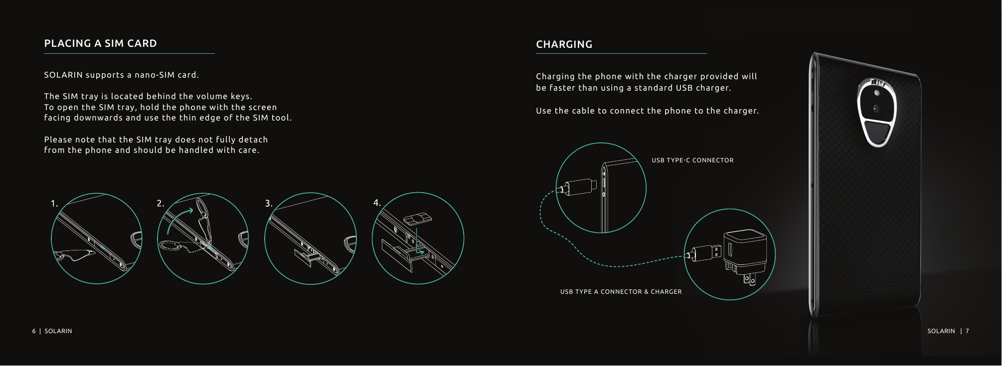 PLACING A SIM CARDSOLARIN supports a nano-SIM card.The SIM tray is located behind the volume keys. To open the SIM tray, hold the phone with the screen facing downwards and use the thin edge of the SIM tool. Please note that the SIM tray does not fully detach from the phone and should be handled with care.CHARGINGCharging the phone with the charger provided willbe faster than using a standard USB charger.Use the cable to connect the phone to the charger.USB TYPE-C CONNECTORUSB TYPE A CONNECTOR &amp; CHARGER6  |  SOLARIN SOLARIN   |  7  