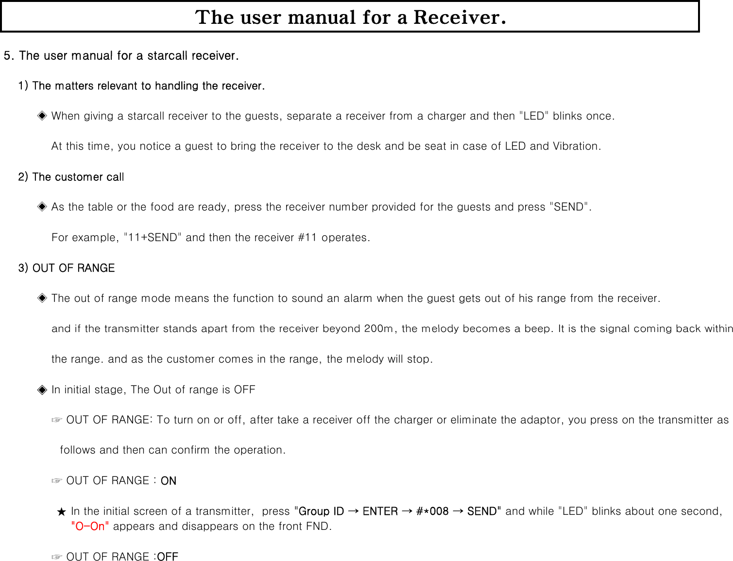 5 The user manual for a starcall receiverThe user manual for a Receiver.5. The user manual for a starcall receiver.    1) The matters relevant to handling the receiver.                      ◈ When giving a starcall receiver to the guests, separate a receiver from a charger and then &quot;LED&quot; blinks once.             At this time, you notice a guest to bring the receiver to the desk and be seat in case of LED and Vibration.    2) The customer call         ◈ As the table or the food are ready, press the receiver number provided for the guests and press &quot;SEND&quot;.             For example, &quot;11+SEND&quot; and then the receiver #11 operates.    3) OUT OF RANGE          ◈ The out of range mode means the function to sound an alarm when the guest gets out of his range from the receiver.and if the transmitter stands apart from the receiver beyond 200m the melody becomes a beep It is the signal coming back within             and if the transmitter stands apart from the receiver beyond 200m, the melody becomes a beep. It is the signal coming back within              the range. and as the customer comes in the range, the melody will stop.         ◈ In initial stage, The Out of range is OFF             ☞ OUT OF RANGE: To turn on or off, after take a receiver off the charger or eliminate the adaptor, you press on the transmitter as follows and then can confirm the operation.             ☞ OUT OF RANGE : ON★ In the initial screen of a transmitter,  press &quot;Group ID → ENTER → #*008 → SEND&quot; and while &quot;LED&quot; blinks about one second,    &quot;O-On&quot; appears and disappears on the front FND.             ☞ OUT OF RANGE :OFF