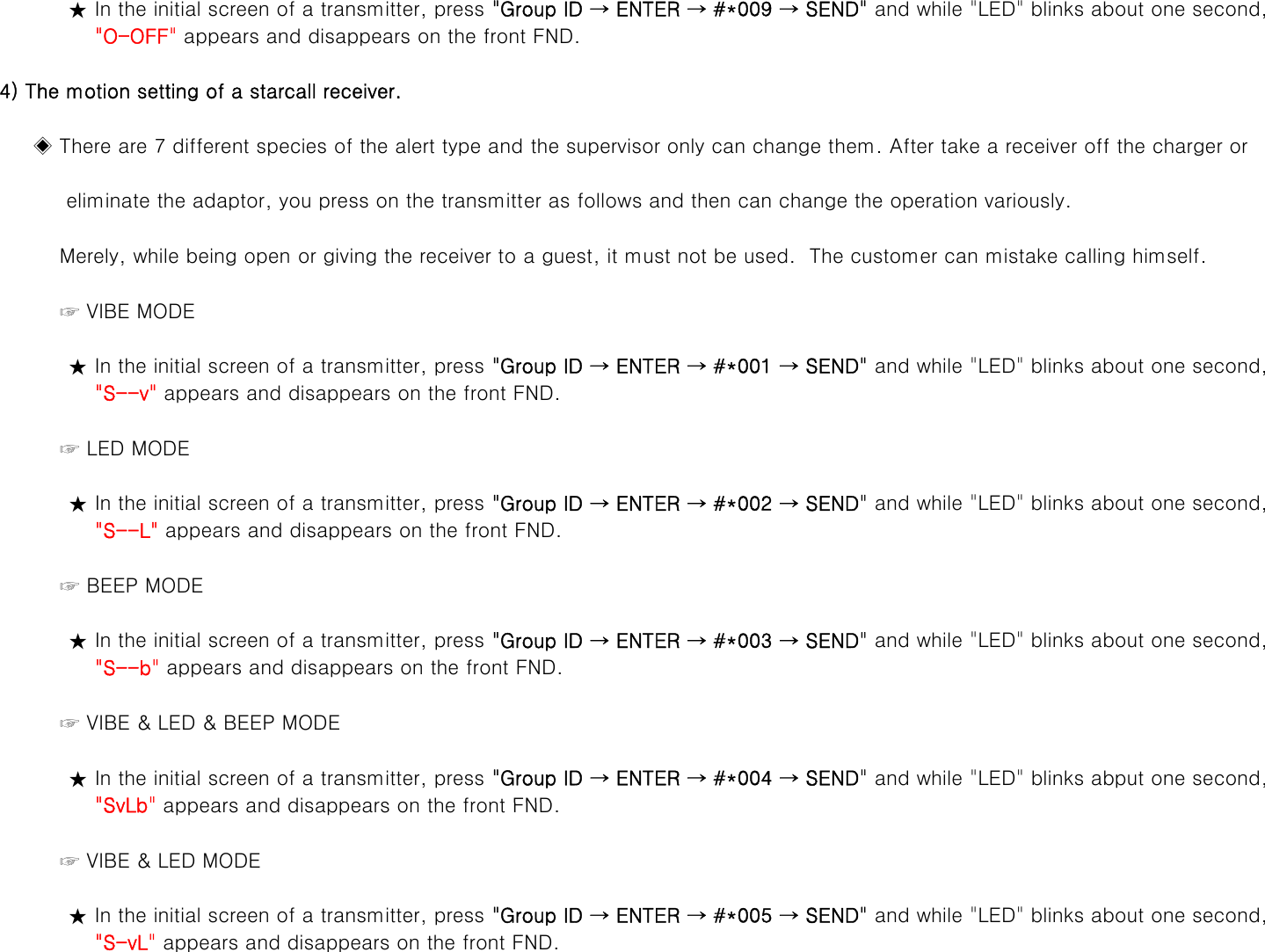 ★ In the initial screen of a transmitter, press &quot;Group ID → ENTER → #*009 → SEND&quot; and while &quot;LED&quot; blinks about one second,    &quot;O-OFF&quot; appears and disappears on the front FND.    4) The motion setting of a starcall receiver.         ◈ There are 7 different species of the alert type and the supervisor only can change them. After take a receiver off the charger or              eliminate the adaptor, you press on the transmitter as follows and then can change the operation variously.             Merely, while being open or giving the receiver to a guest, it must not be used.  The customer can mistake calling himself.☞VIBE MODE             ☞VIBE MODE★ In the initial screen of a transmitter, press &quot;Group ID → ENTER → #*001 → SEND&quot; and while &quot;LED&quot; blinks about one second,    &quot;S--v&quot; appears and disappears on the front FND.             ☞ LED MODE★ In the initial screen of a transmitter, press &quot;Group ID → ENTER → #*002 → SEND&quot; and while &quot;LED&quot; blinks about one second,    &quot;S--L&quot; appears and disappears on the front FND.             ☞ BEEP MODE★ In the initial screen of a transmitter, press &quot;Group ID → ENTER → #*003 → SEND&quot; and while &quot;LED&quot; blinks about one second,    &quot;S--b&quot; appears and disappears on the front FND.             ☞ VIBE &amp; LED &amp; BEEP MODE★ In the initial screen of a transmitter, press &quot;Group ID → ENTER → #*004 → SEND&quot; and while &quot;LED&quot; blinks abput one second,&quot;SvLb&quot;appears and disappears on the front FND   SvLb appears and disappears on the front FND.             ☞ VIBE &amp; LED MODE★ In the initial screen of a transmitter, press &quot;Group ID → ENTER → #*005 → SEND&quot; and while &quot;LED&quot; blinks about one second,    &quot;S-vL&quot; appears and disappears on the front FND.