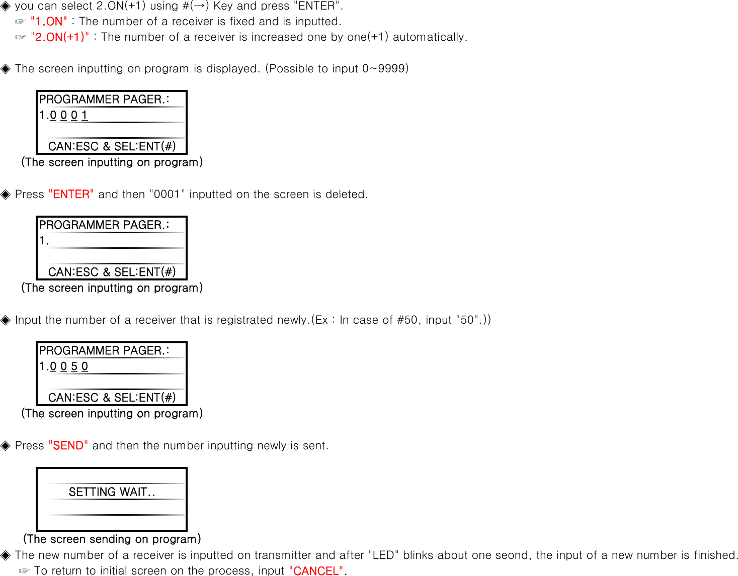     ◈ you can select 2.ON(+1) using #(→) Key and press &quot;ENTER&quot;.        ☞ &quot;1.ON&quot; : The number of a receiver is fixed and is inputted.        ☞ &quot;2.ON(+1)&quot; : The number of a receiver is increased one by one(+1) automatically.    ◈ The screen inputting on program is displayed. (Possible to input 0~9999)1.0 0 0 1PROGRAMMER PAGER.:◈Press&quot;ENTER&quot;and then&quot;0001&quot;inputted on the screen is deleted(The screen inputting on program)CAN:ESC &amp; SEL:ENT(#)    ◈ Press ENTER and then 0001 inputted on the screen is deleted.PROGRAMMER PAGER.:1.0 0 0 0    ◈ Input the number of a receiver that is registrated newly.(Ex : In case of #50, input &quot;50&quot;.))(The screen inputting on program)CAN:ESC &amp; SEL:ENT(#)CAN:ESC &amp; SEL:ENT(#)PROGRAMMER PAGER.:1.0 0 5 0    ◈ Press &quot;SEND&quot; and then the number inputting newly is sent.(The screen inputting on program)(The screen sending on program)SETTING WAIT..    ◈ The new number of a receiver is inputted on transmitter and after &quot;LED&quot; blinks about one seond, the input of a new number is finished.         ☞ To return to initial screen on the process, input &quot;CANCEL&quot;.
