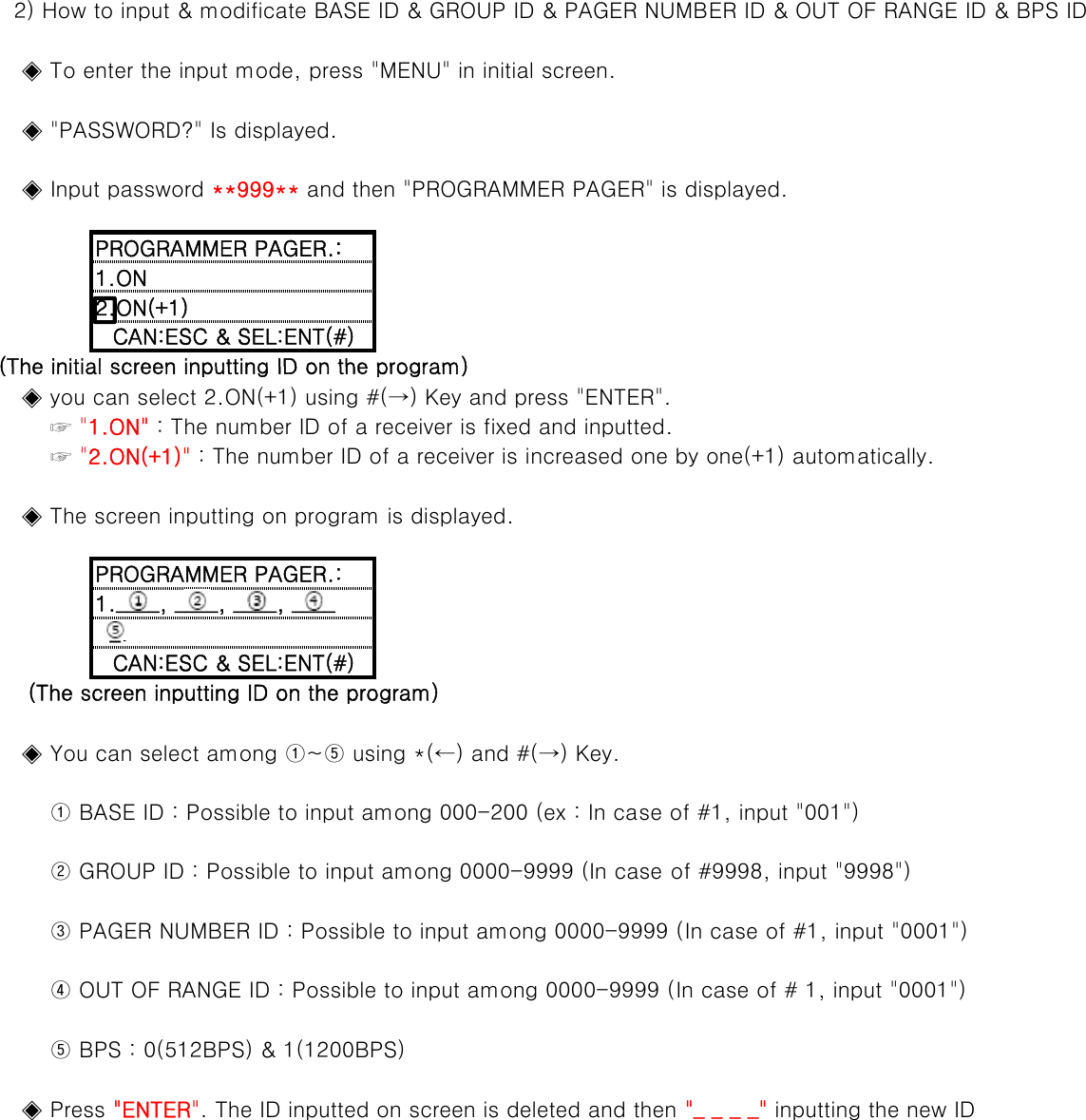    2) How to input &amp; modificate BASE ID &amp; GROUP ID &amp; PAGER NUMBER ID &amp; OUT OF RANGE ID &amp; BPS ID      ◈ To enter the input mode, press &quot;MENU&quot; in initial screen.    ◈ &quot;PASSWORD?&quot; Is displayed.    ◈ Input password **999** and then &quot;PROGRAMMER PAGER&quot; is displayed.PROGRAMMER PAGER.:1.ON2.ON(+1)CAN:ESC &amp; SEL:ENT(#)(The initial screen inputting ID on the program)    ◈ you can select 2.ON(+1) using #(→) Key and press &quot;ENTER&quot;.        ☞ &quot;1.ON&quot; : The number ID of a receiver is fixed and inputted.        ☞ &quot;2.ON(+1)&quot; : The number ID of a receiver is increased one by one(+1) automatically.(The initial screen inputting ID on the program)    ◈ The screen inputting on program is displayed.1.____, ____, ____, ____PROGRAMMER PAGER.:    ◈ You can select among ①~⑤ using *(←) and #(→) Key.(The screen inputting ID on the program) _.CAN:ESC &amp; SEL:ENT(#)        ① BASE ID : Possible to input among 000-200 (ex : In case of #1, input &quot;001&quot;)        ② GROUP ID : Possible to input among 0000-9999 (In case of #9998, input &quot;9998&quot;)        ③ PAGER NUMBER ID : Possible to input among 0000-9999 (In case of #1, input &quot;0001&quot;)        ④ OUT OF RANGE ID : Possible to input among 0000-9999 (In case of # 1, input &quot;0001&quot;)        ⑤ BPS : 0(512BPS) &amp; 1(1200BPS)    ◈ Press &quot;ENTER&quot;. The ID inputted on screen is deleted and then &quot;_ _ _ _&quot; inputting the new ID
