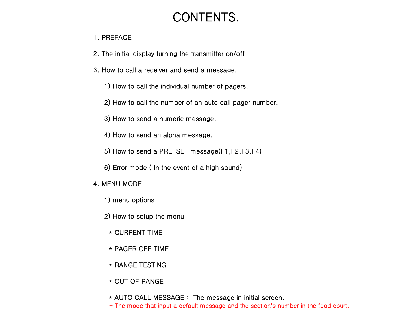 CONTENTS. 1. PREFACE2. The initial display turning the transmitter on/off3. How to call a receiver and send a message.     1) How to call the individual number of pagers.     2) How to call the number of an auto call pager number.)pg      3) How to send a numeric message.     4) How to send an alpha message.     5) How to send a PRE-SET message(F1,F2,F3,F4)               6) Error mode ( In the event of a high sound)4. MENU MODE4. MENU MODE     1) menu options     2) How to setup the menu       * CURRENT TIME       * PAGER OFF TIME*RANGE TESTING         RANGE TESTING       * OUT OF RANGE       * AUTO CALL MESSAGE :  The message in initial screen.-Themodethatinputadefaultmessageandthesection&apos;s number in the food court.          The mode that input a default message and the section s number in the food court.