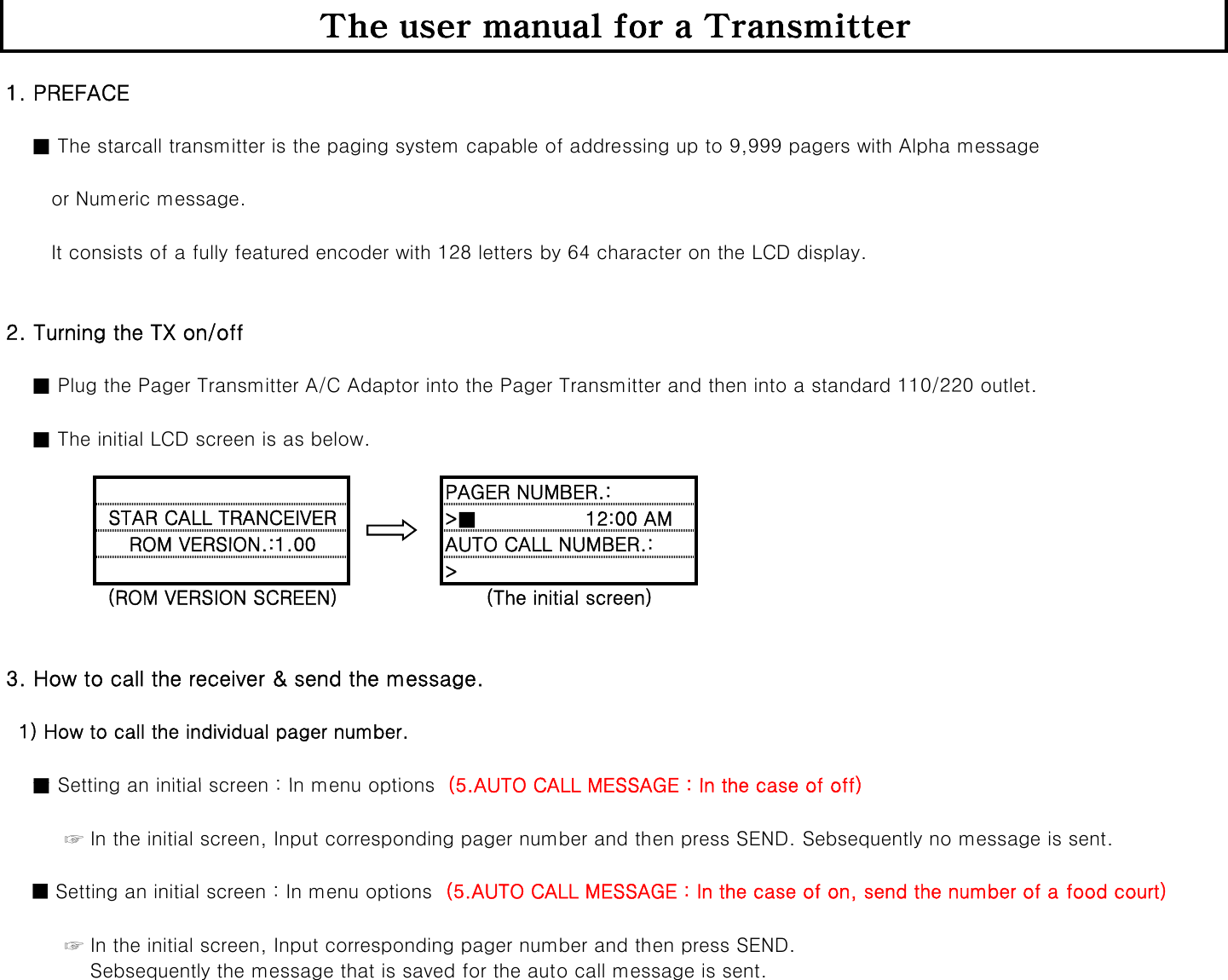 The user manual for a Transmitter1. PREFACE      ■ The starcall transmitter is the paging system capable of addressing up to 9,999 pagers with Alpha message       or Numeric message.       It consists of a fully featured encoder with 128 letters by 64 character on the LCD display. 2. Turning the TX on/off     ■ Plug the Pager Transmitter A/C Adaptor into the Pager Transmitter and then into a standard 110/220 outlet.    ■ The initial LCD screen is as below.PAGER NUMBER.:&gt;■        12:00 AMSTAR CALL TRANCEIVERROM VERSION :1 00AUTO CALL NUMBER :&gt;ROM VERSION.:1.00AUTO CALL NUMBER.:(ROM VERSION SCREEN) (The initial screen)3. How to call the receiver &amp; send the message.  1) How to call the individual pager number.■Setting an initial screen : In menu options(5 AUTO CALL MESSAGE : In the case of off)    ■ Setting an initial screen : In menu options  (5.AUTO CALL MESSAGE : In the case of off)         ☞ In the initial screen, Input corresponding pager number and then press SEND. Sebsequently no message is sent.    ■ Setting an initial screen : In menu options  (5.AUTO CALL MESSAGE : In the case of on, send the number of a food court)                  ☞ In the initial screen, Input corresponding pager number and then press SEND.             Sebsequently the message that is saved for the auto call message is sent.