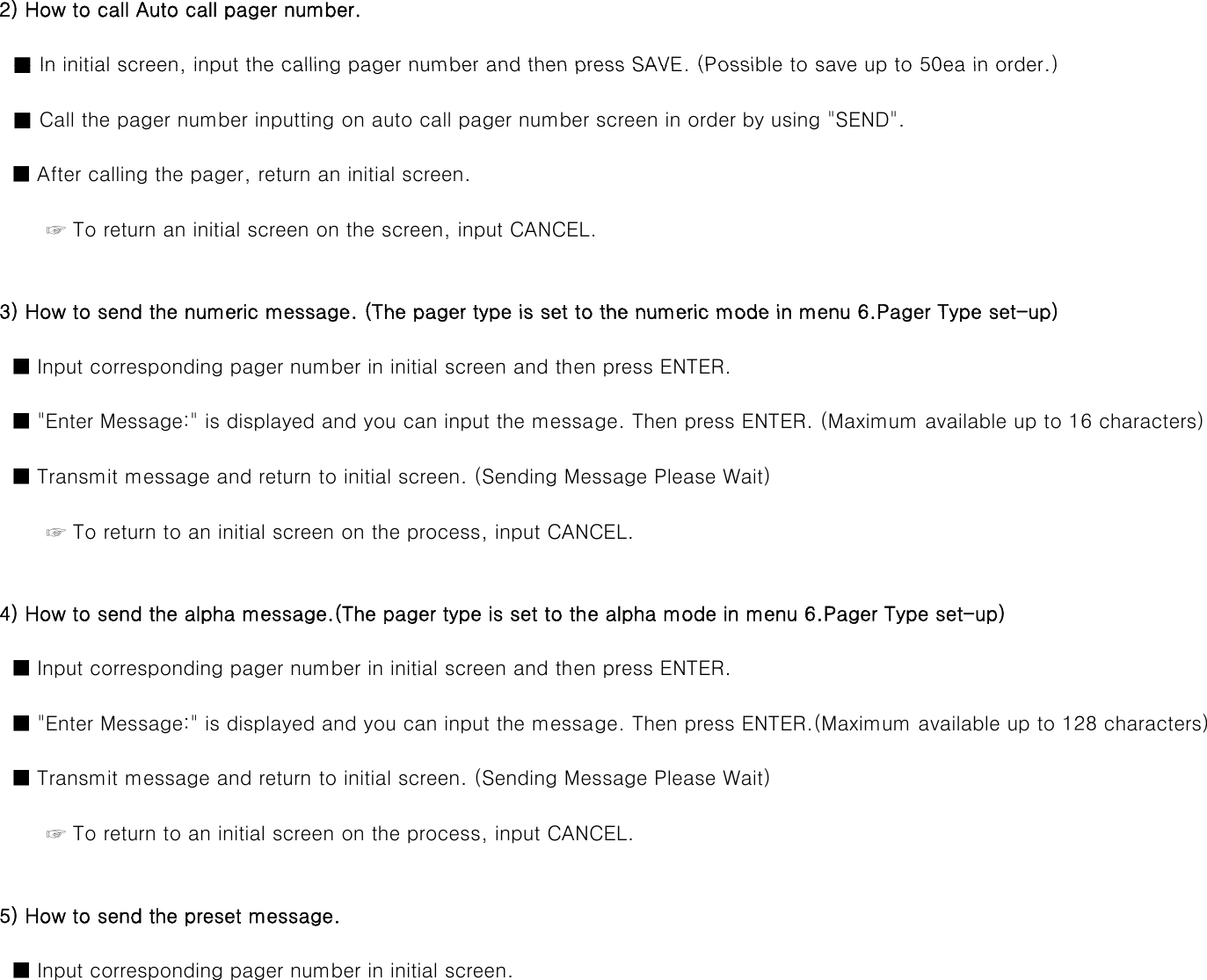   2) How to call Auto call pager number.■In initial screen input the calling pager number and then press SAVE (Possible to save up to 50ea in order )    ■ In initial screen, input the calling pager number and then press SAVE. (Possible to save up to 50ea in order.)    ■ Call the pager number inputting on auto call pager number screen in order by using &quot;SEND&quot;.    ■ After calling the pager, return an initial screen.         ☞ To return an initial screen on the screen, input CANCEL.3) How to send the numeric message (The pager type is set to the numeric mode in menu 6 Pager Type set-up)  3) How to send the numeric message. (The pager type is set to the numeric mode in menu 6.Pager Type set-up)    ■ Input corresponding pager number in initial screen and then press ENTER.    ■ &quot;Enter Message:&quot; is displayed and you can input the message. Then press ENTER. (Maximum available up to 16 characters)    ■ Transmit message and return to initial screen. (Sending Message Please Wait)         ☞ To return to an initial screen on the process, input CANCEL.  4) How to send the alpha message.(The pager type is set to the alpha mode in menu 6.Pager Type set-up)    ■ Input corresponding pager number in initial screen and then press ENTER.    ■ &quot;Enter Message:&quot; is displayed and you can input the message. Then press ENTER.(Maximum available up to 128 characters)    ■ Transmit message and return to initial screen. (Sending Message Please Wait)         ☞ To return to an initial screen on the process, input CANCEL.  5) How to send the preset message.    ■ Input corresponding pager number in initial screen.