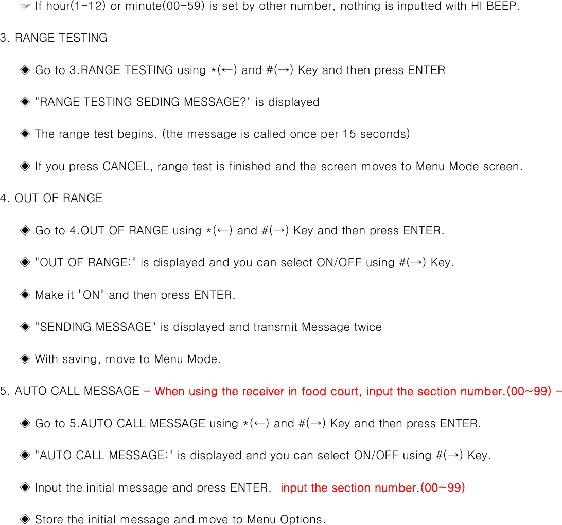          ☞ If hour(1-12) or minute(00-59) is set by other number, nothing is inputted with HI BEEP.3RANGE TESTING    3. RANGE TESTING         ◈ Go to 3.RANGE TESTING using *(←) and #(→) Key and then press ENTER         ◈ &quot;RANGE TESTING SEDING MESSAGE?&quot; is displayed         ◈ The range test begins. (the message is called once per 15 seconds)         ◈ If you press CANCEL, range test is finished and the screen moves to Menu Mode screen.    4. OUT OF RANGE         ◈ Go to 4.OUT OF RANGE using *(←) and #(→) Key and then press ENTER.         ◈ &quot;OUT OF RANGE:&quot; is displayed and you can select ON/OFF using #(→) Key.         ◈ Make it &quot;ON&quot; and then press ENTER.◈&quot;SENDING MESSAGE&quot;is displayed and transmit Message twice         ◈ SENDING MESSAGE is displayed and transmit Message twice         ◈ With saving, move to Menu Mode.    5. AUTO CALL MESSAGE - When using the receiver in food court, input the section number.(00~99) -         ◈ Go to 5.AUTO CALL MESSAGE using *(←) and #(→) Key and then press ENTER.         ◈ &quot;AUTO CALL MESSAGE:&quot; is displayed and you can select ON/OFF using #(→) Key.         ◈ Input the initial message and press ENTER.  input the section number.(00~99)         ◈ Store the initial message and move to Menu Options.