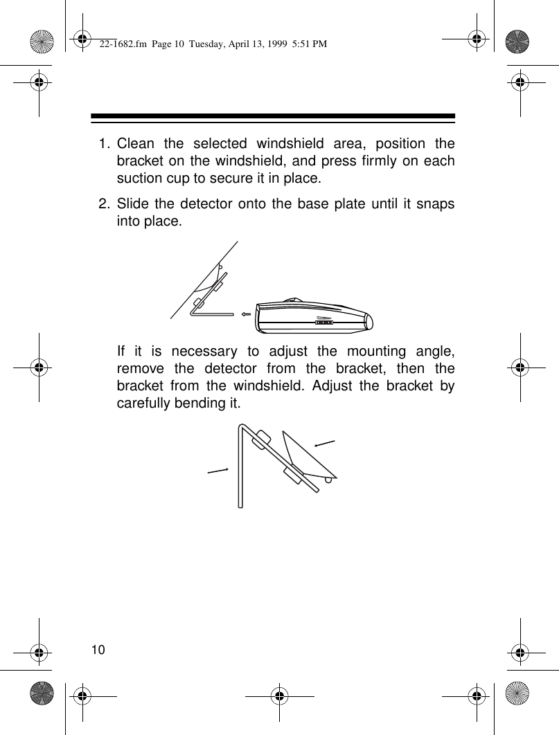 101. Clean the selected windshield area, position thebracket on the windshield, and press firmly on eachsuction cup to secure it in place.2. Slide the detector onto the base plate until it snapsinto place.If it is necessary to adjust the mounting angle,remove the detector from the bracket, then thebracket from the windshield. Adjust the bracket bycarefully bending it.VOLUME/OFF22-1682.fm  Page 10  Tuesday, April 13, 1999  5:51 PM