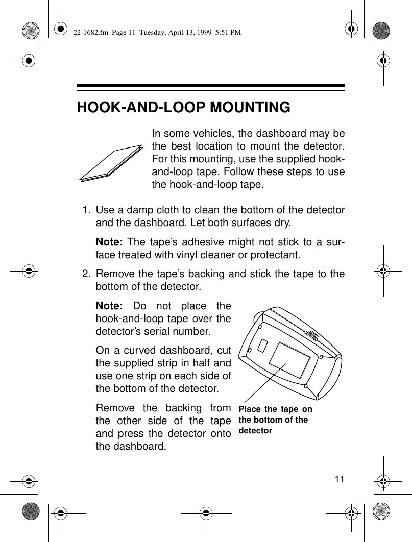 11HOOK-AND-LOOP MOUNTINGIn some vehicles, the dashboard may bethe best location to mount the detector.For this mounting, use the supplied hook-and-loop tape. Follow these steps to usethe hook-and-loop tape.1. Use a damp cloth to clean the bottom of the detectorand the dashboard. Let both surfaces dry.Note: The tape’s adhesive might not stick to a sur-face treated with vinyl cleaner or protectant.2. Remove the tape’s backing and stick the tape to thebottom of the detector. Note: Do not place thehook-and-loop tape over thedetector’s serial number.On a curved dashboard, cutthe supplied strip in half anduse one strip on each side ofthe bottom of the detector.Remove the backing fromthe other side of the tapeand press the detector ontothe dashboard.VOLUME/OFFPlace the tape onthe bottom of the detector22-1682.fm  Page 11  Tuesday, April 13, 1999  5:51 PM