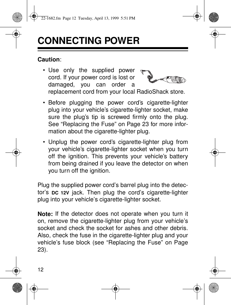 12CONNECTING POWERCaution:• Use only the supplied powercord. If your power cord is lost ordamaged, you can order areplacement cord from your local RadioShack store.• Before plugging the power cord’s cigarette-lighterplug into your vehicle’s cigarette-lighter socket, makesure the plug’s tip is screwed firmly onto the plug.See “Replacing the Fuse” on Page 23 for more infor-mation about the cigarette-lighter plug.• Unplug the power cord’s cigarette-lighter plug fromyour vehicle’s cigarette-lighter socket when you turnoff the ignition. This prevents your vehicle’s batteryfrom being drained if you leave the detector on whenyou turn off the ignition.Plug the supplied power cord’s barrel plug into the detec-tor’s  DC 12V jack. Then plug the cord’s cigarette-lighterplug into your vehicle’s cigarette-lighter socket.Note: If the detector does not operate when you turn iton, remove the cigarette-lighter plug from your vehicle’ssocket and check the socket for ashes and other debris.Also, check the fuse in the cigarette-lighter plug and yourvehicle’s fuse block (see “Replacing the Fuse” on Page23).22-1682.fm  Page 12  Tuesday, April 13, 1999  5:51 PM