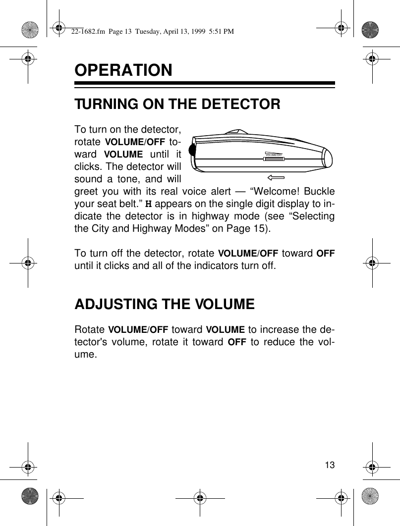 13OPERATIONTURNING ON THE DETECTORTo turn on the detector,rotate VOLUME/OFF to-ward  VOLUME until itclicks. The detector willsound a tone, and willgreet you with its real voice alert — “Welcome! Buckleyour seat belt.” H appears on the single digit display to in-dicate the detector is in highway mode (see “Selectingthe City and Highway Modes” on Page 15).To turn off the detector, rotate VOLUME/OFF toward OFFuntil it clicks and all of the indicators turn off.ADJUSTING THE VOLUMERotate VOLUME/OFF toward VOLUME to increase the de-tector&apos;s volume, rotate it toward OFF to reduce the vol-ume.VOLUME/OFF22-1682.fm  Page 13  Tuesday, April 13, 1999  5:51 PM