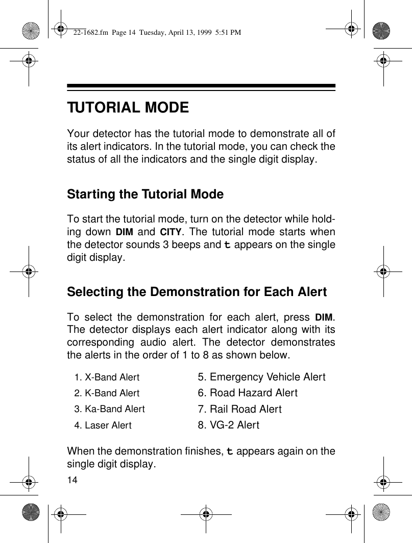 14TUTORIAL MODEYour detector has the tutorial mode to demonstrate all ofits alert indicators. In the tutorial mode, you can check thestatus of all the indicators and the single digit display. Starting the Tutorial ModeTo start the tutorial mode, turn on the detector while hold-ing down DIM and CITY. The tutorial mode starts whenthe detector sounds 3 beeps and t appears on the singledigit display.Selecting the Demonstration for Each AlertTo select the demonstration for each alert, press DIM.The detector displays each alert indicator along with itscorresponding audio alert. The detector demonstratesthe alerts in the order of 1 to 8 as shown below.When the demonstration finishes, t appears again on thesingle digit display. 1. X-Band Alert 5. Emergency Vehicle Alert2. K-Band Alert 6. Road Hazard Alert3. Ka-Band Alert 7. Rail Road Alert4. Laser Alert 8. VG-2 Alert22-1682.fm  Page 14  Tuesday, April 13, 1999  5:51 PM