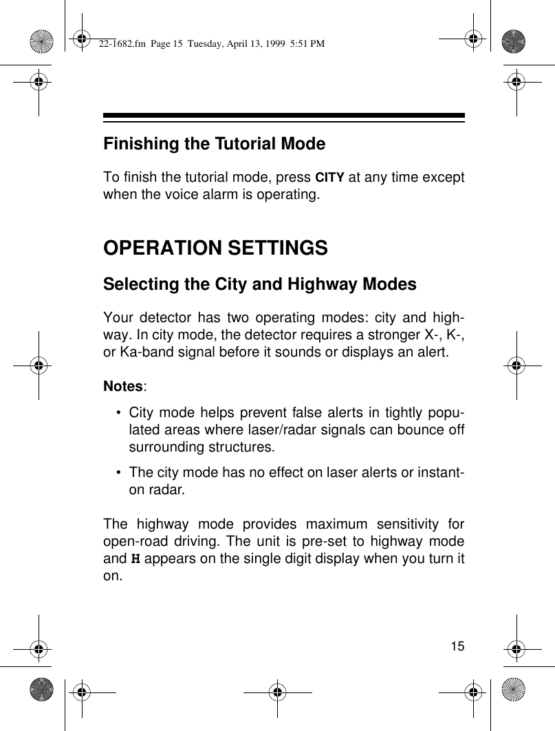 15Finishing the Tutorial ModeTo finish the tutorial mode, press CITY at any time exceptwhen the voice alarm is operating.OPERATION SETTINGSSelecting the City and Highway ModesYour detector has two operating modes: city and high-way. In city mode, the detector requires a stronger X-, K-,or Ka-band signal before it sounds or displays an alert. Notes: • City mode helps prevent false alerts in tightly popu-lated areas where laser/radar signals can bounce offsurrounding structures.• The city mode has no effect on laser alerts or instant-on radar.The highway mode provides maximum sensitivity foropen-road driving. The unit is pre-set to highway modeand H appears on the single digit display when you turn iton.22-1682.fm  Page 15  Tuesday, April 13, 1999  5:51 PM