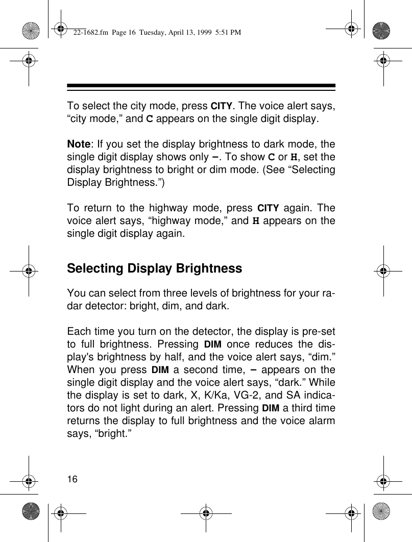 16To select the city mode, press CITY. The voice alert says,“city mode,” and C appears on the single digit display.Note: If you set the display brightness to dark mode, thesingle digit display shows only -. To show C or H, set thedisplay brightness to bright or dim mode. (See “SelectingDisplay Brightness.”)To return to the highway mode, press CITY again. Thevoice alert says, “highway mode,” and H appears on thesingle digit display again.Selecting Display BrightnessYou can select from three levels of brightness for your ra-dar detector: bright, dim, and dark.Each time you turn on the detector, the display is pre-setto full brightness. Pressing DIM once reduces the dis-play&apos;s brightness by half, and the voice alert says, “dim.”When you press DIM a second time, - appears on thesingle digit display and the voice alert says, “dark.” Whilethe display is set to dark, X, K/Ka, VG-2, and SA indica-tors do not light during an alert. Pressing DIM a third timereturns the display to full brightness and the voice alarmsays, “bright.”22-1682.fm  Page 16  Tuesday, April 13, 1999  5:51 PM