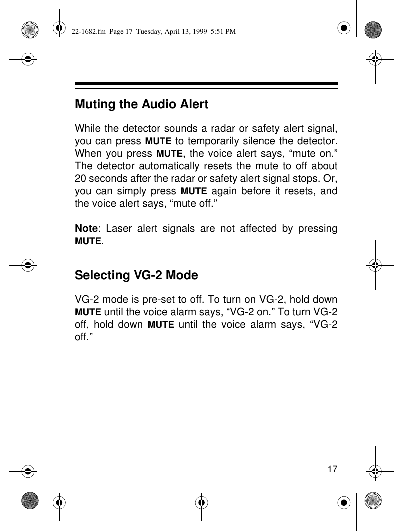 17Muting the Audio AlertWhile the detector sounds a radar or safety alert signal,you can press MUTE to temporarily silence the detector.When you press MUTE, the voice alert says, “mute on.”The detector automatically resets the mute to off about20 seconds after the radar or safety alert signal stops. Or,you can simply press MUTE again before it resets, andthe voice alert says, “mute off.”Note: Laser alert signals are not affected by pressingMUTE.Selecting VG-2 ModeVG-2 mode is pre-set to off. To turn on VG-2, hold downMUTE until the voice alarm says, “VG-2 on.” To turn VG-2off, hold down MUTE until the voice alarm says, “VG-2off.”22-1682.fm  Page 17  Tuesday, April 13, 1999  5:51 PM