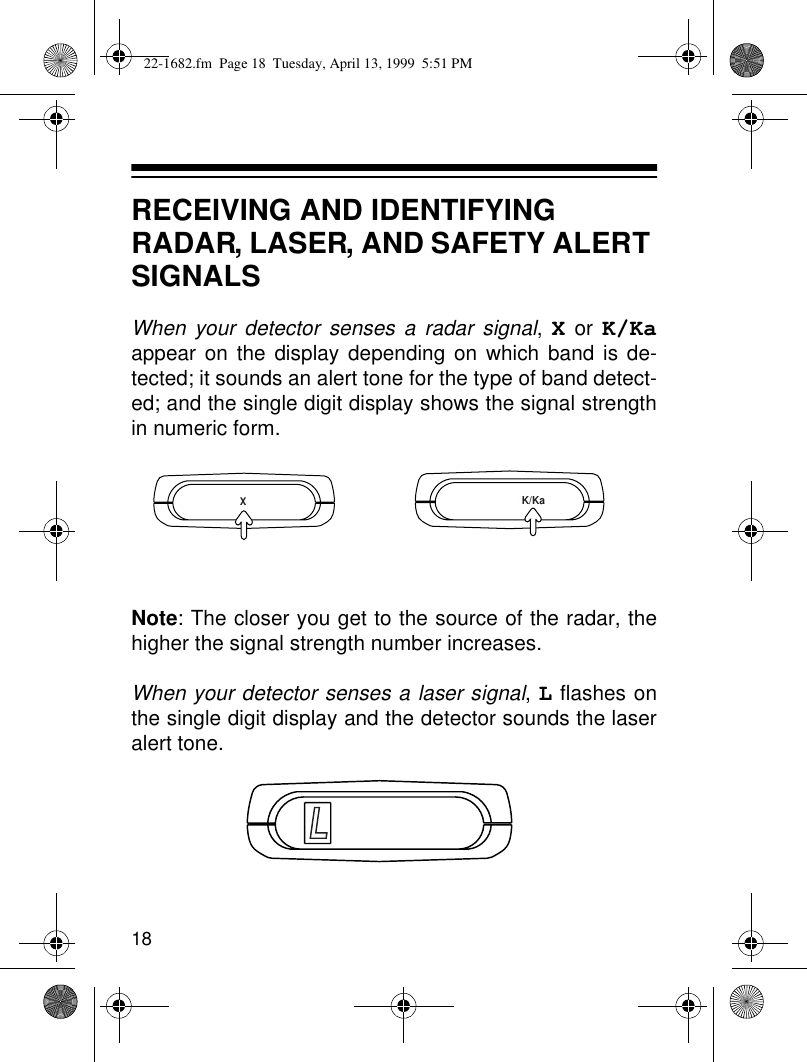 18RECEIVING AND IDENTIFYING RADAR, LASER, AND SAFETY ALERT SIGNALSWhen your detector senses a radar signal, X or K/Kaappear on the display depending on which band is de-tected; it sounds an alert tone for the type of band detect-ed; and the single digit display shows the signal strengthin numeric form. Note: The closer you get to the source of the radar, thehigher the signal strength number increases.When your detector senses a laser signal, L flashes onthe single digit display and the detector sounds the laseralert tone.XK/KaL22-1682.fm  Page 18  Tuesday, April 13, 1999  5:51 PM