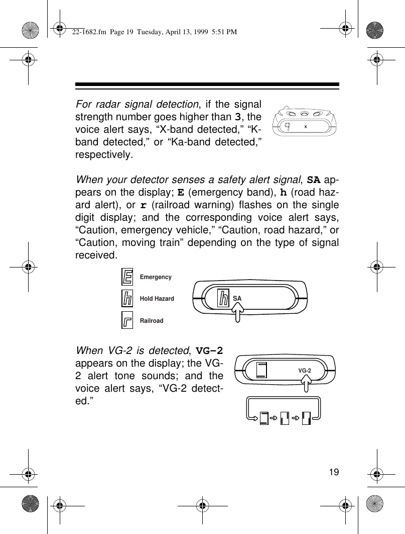 19For radar signal detection, if the signalstrength number goes higher than 3, thevoice alert says, “X-band detected,” “K-band detected,” or “Ka-band detected,”respectively.When your detector senses a safety alert signal, SA ap-pears on the display; E (emergency band), h (road haz-ard alert), or r (railroad warning) flashes on the singledigit display; and the corresponding voice alert says,“Caution, emergency vehicle,” “Caution, road hazard,” or“Caution, moving train” depending on the type of signalreceived.When VG-2 is detected, VG-2appears on the display; the VG-2 alert tone sounds; and thevoice alert says, “VG-2 detect-ed.”XhSAEmergencyHold HazardRailroadEVG-222-1682.fm  Page 19  Tuesday, April 13, 1999  5:51 PM