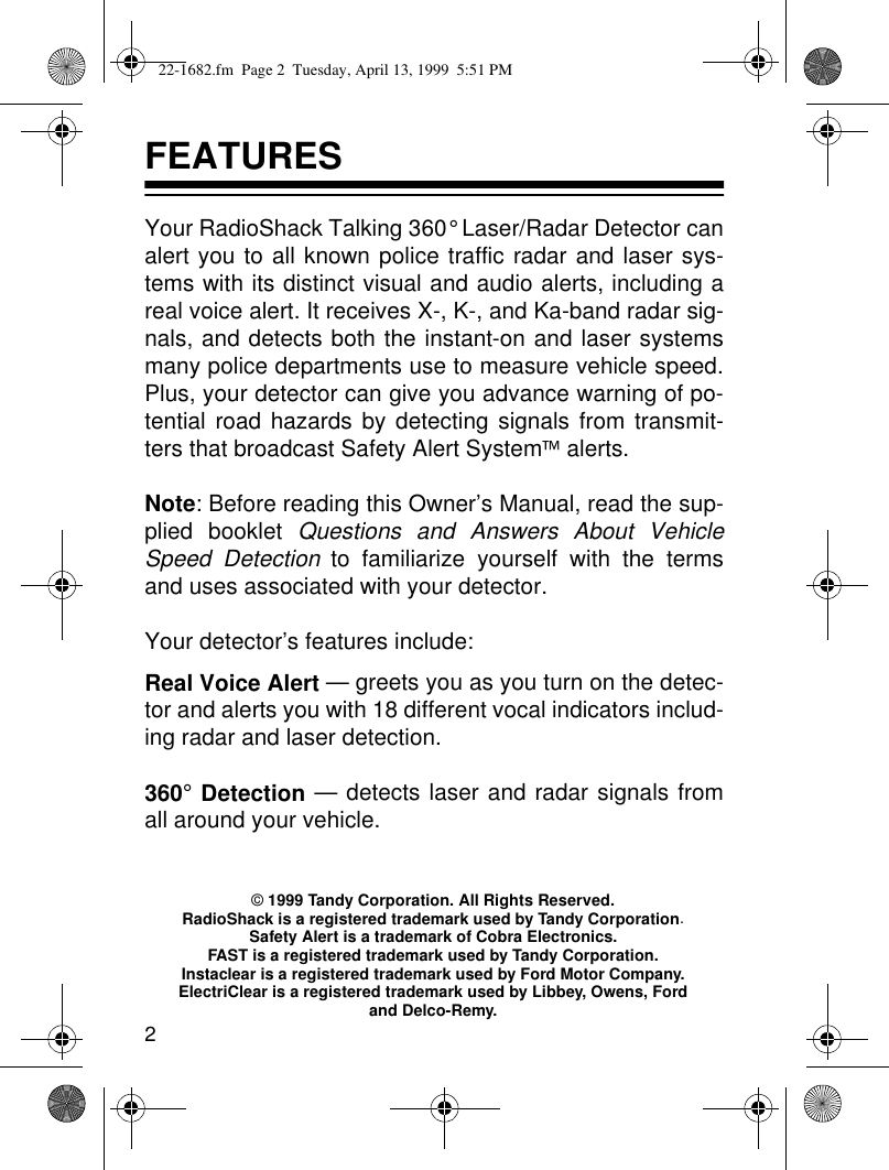 2FEATURESYour RadioShack Talking 360° Laser/Radar Detector canalert you to all known police traffic radar and laser sys-tems with its distinct visual and audio alerts, including areal voice alert. It receives X-, K-, and Ka-band radar sig-nals, and detects both the instant-on and laser systemsmany police departments use to measure vehicle speed.Plus, your detector can give you advance warning of po-tential road hazards by detecting signals from transmit-ters that broadcast Safety Alert System alerts. Note: Before reading this Owner’s Manual, read the sup-plied booklet Questions and Answers About VehicleSpeed Detection to familiarize yourself with the termsand uses associated with your detector.Your detector’s features include:Real Voice Alert — greets you as you turn on the detec-tor and alerts you with 18 different vocal indicators includ-ing radar and laser detection.360° Detection — detects laser and radar signals fromall around your vehicle.© 1999 Tandy Corporation. All Rights Reserved.RadioShack is a registered trademark used by Tandy Corporation.Safety Alert is a trademark of Cobra Electronics.FAST is a registered trademark used by Tandy Corporation.Instaclear is a registered trademark used by Ford Motor Company.ElectriClear is a registered trademark used by Libbey, Owens, Ford and Delco-Remy.22-1682.fm  Page 2  Tuesday, April 13, 1999  5:51 PM