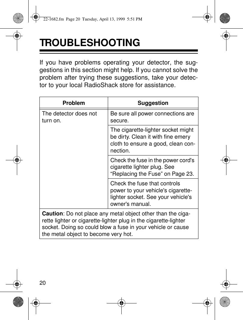 20TROUBLESHOOTING If you have problems operating your detector, the sug-gestions in this section might help. If you cannot solve theproblem after trying these suggestions, take your detec-tor to your local RadioShack store for assistance.Problem SuggestionThe detector does not turn on. Be sure all power connections are secure. The cigarette-lighter socket might be dirty. Clean it with fine emery cloth to ensure a good, clean con-nection.Check the fuse in the power cord&apos;s cigarette lighter plug. See “Replacing the Fuse” on Page 23. Check the fuse that controls power to your vehicle&apos;s cigarette-lighter socket. See your vehicle&apos;s owner&apos;s manual. Caution: Do not place any metal object other than the ciga-rette lighter or cigarette-lighter plug in the cigarette-lighter socket. Doing so could blow a fuse in your vehicle or cause the metal object to become very hot.22-1682.fm  Page 20  Tuesday, April 13, 1999  5:51 PM