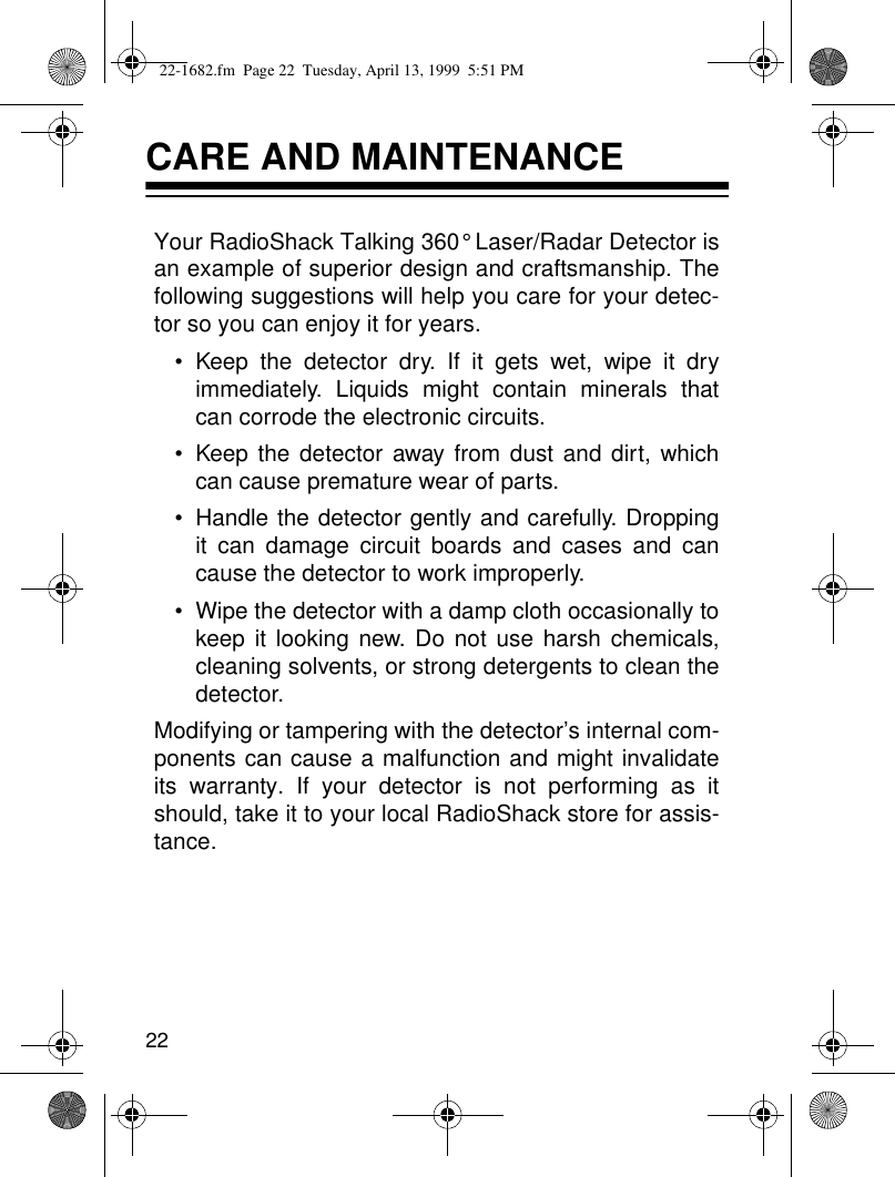 22CARE AND MAINTENANCEYour RadioShack Talking 360° Laser/Radar Detector isan example of superior design and craftsmanship. Thefollowing suggestions will help you care for your detec-tor so you can enjoy it for years.• Keep the detector dry. If it gets wet, wipe it dryimmediately. Liquids might contain minerals thatcan corrode the electronic circuits.• Keep the detector away from dust and dirt, whichcan cause premature wear of parts.• Handle the detector gently and carefully. Droppingit can damage circuit boards and cases and cancause the detector to work improperly.• Wipe the detector with a damp cloth occasionally tokeep it looking new. Do not use harsh chemicals,cleaning solvents, or strong detergents to clean thedetector.Modifying or tampering with the detector’s internal com-ponents can cause a malfunction and might invalidateits warranty. If your detector is not performing as itshould, take it to your local RadioShack store for assis-tance. 22-1682.fm  Page 22  Tuesday, April 13, 1999  5:51 PM