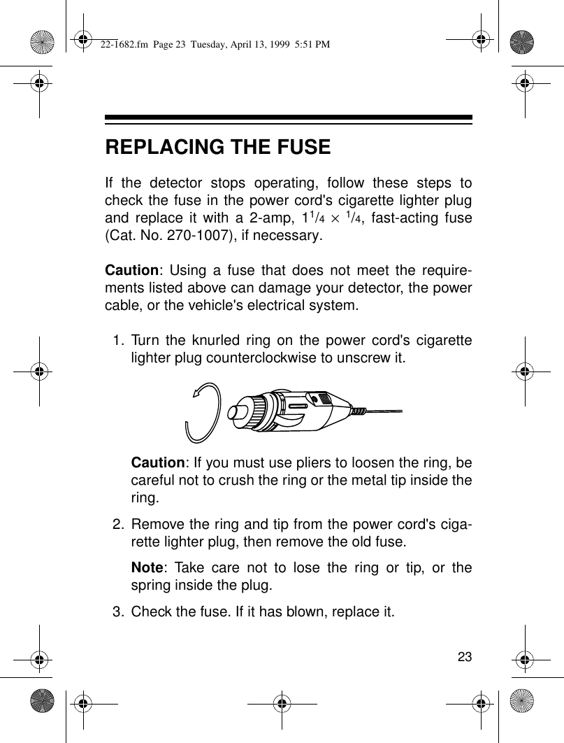 23REPLACING THE FUSEIf the detector stops operating, follow these steps tocheck the fuse in the power cord&apos;s cigarette lighter plugand replace it with a 2-amp, 11/4 × 1/4, fast-acting fuse(Cat. No. 270-1007), if necessary.Caution: Using a fuse that does not meet the require-ments listed above can damage your detector, the powercable, or the vehicle&apos;s electrical system.1. Turn the knurled ring on the power cord&apos;s cigarettelighter plug counterclockwise to unscrew it.Caution: If you must use pliers to loosen the ring, becareful not to crush the ring or the metal tip inside thering.2. Remove the ring and tip from the power cord&apos;s ciga-rette lighter plug, then remove the old fuse.Note: Take care not to lose the ring or tip, or thespring inside the plug.3. Check the fuse. If it has blown, replace it.22-1682.fm  Page 23  Tuesday, April 13, 1999  5:51 PM