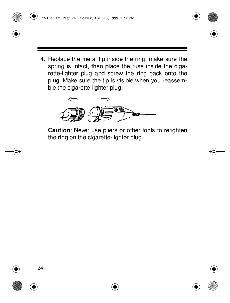 244. Replace the metal tip inside the ring, make sure thespring is intact, then place the fuse inside the ciga-rette-lighter plug and screw the ring back onto theplug. Make sure the tip is visible when you reassem-ble the cigarette-lighter plug.Caution: Never use pliers or other tools to retightenthe ring on the cigarette-lighter plug.22-1682.fm  Page 24  Tuesday, April 13, 1999  5:51 PM