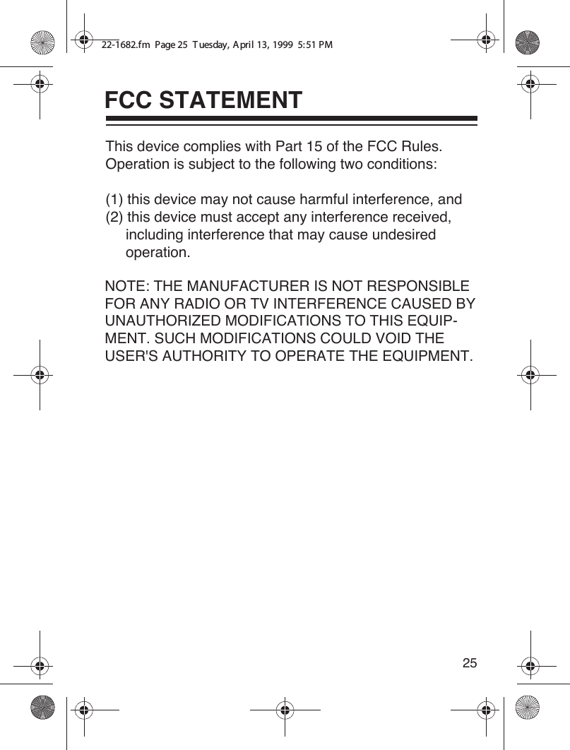 25FCC STATEMENT22-1682.fm  Page 25  T uesday, A pril 13, 1999  5:51 PMThis device complies with Part 15 of the FCC Rules. Operation is subject to the following two conditions: (1) this device may not cause harmful interference, and (2) this device must accept any interference received,      including interference that may cause undesired     operation.NOTE: THE MANUFACTURER IS NOT RESPONSIBLE FOR ANY RADIO OR TV INTERFERENCE CAUSED BY UNAUTHORIZED MODIFICATIONS TO THIS EQUIP-MENT. SUCH MODIFICATIONS COULD VOID THE USER&apos;S AUTHORITY TO OPERATE THE EQUIPMENT.