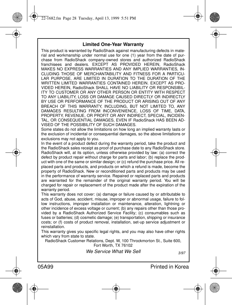 05A99 Printed in KoreaLimited One-Year WarrantyThis product is warranted by RadioShack against manufacturing defects in mate-rial and workmanship under normal use for one (1) year from the date of pur-chase from RadioShack company-owned stores and authorized RadioShackfranchisees and dealers. EXCEPT AS PROVIDED HEREIN, RadioShackMAKES NO EXPRESS WARRANTIES AND ANY IMPLIED WARRANTIES, IN-CLUDING THOSE OF MERCHANTABILITY AND FITNESS FOR A PARTICU-LAR PURPOSE, ARE LIMITED IN DURATION TO THE DURATION OF THEWRITTEN LIMITED WARRANTIES CONTAINED HEREIN. EXCEPT AS PRO-VIDED HEREIN, RadioShack SHALL HAVE NO LIABILITY OR RESPONSIBIL-ITY TO CUSTOMER OR ANY OTHER PERSON OR ENTITY WITH RESPECTTO ANY LIABILITY, LOSS OR DAMAGE CAUSED DIRECTLY OR INDIRECTLYBY USE OR PERFORMANCE OF THE PRODUCT OR ARISING OUT OF ANYBREACH OF THIS WARRANTY, INCLUDING, BUT NOT LIMITED TO, ANYDAMAGES RESULTING FROM INCONVENIENCE, LOSS OF TIME, DATA,PROPERTY, REVENUE, OR PROFIT OR ANY INDIRECT, SPECIAL, INCIDEN-TAL, OR CONSEQUENTIAL DAMAGES, EVEN IF RadioShack HAS BEEN AD-VISED OF THE POSSIBILITY OF SUCH DAMAGES.Some states do not allow the limitations on how long an implied warranty lasts orthe exclusion of incidental or consequential damages, so the above limitations orexclusions may not apply to you.In the event of a product defect during the warranty period, take the product andthe RadioShack sales receipt as proof of purchase date to any RadioShack store.RadioShack will, at its option, unless otherwise provided by law: (a) correct thedefect by product repair without charge for parts and labor; (b) replace the prod-uct with one of the same or similar design; or (c) refund the purchase price. All re-placed parts and products, and products on which a refund is made, become theproperty of RadioShack. New or reconditioned parts and products may be usedin the performance of warranty service. Repaired or replaced parts and productsare warranted for the remainder of the original warranty period. You will becharged for repair or replacement of the product made after the expiration of thewarranty period.This warranty does not cover: (a) damage or failure caused by or attributable toacts of God, abuse, accident, misuse, improper or abnormal usage, failure to fol-low instructions, improper installation or maintenance, alteration, lightning orother incidence of excess voltage or current; (b) any repairs other than those pro-vided by a RadioShack Authorized Service Facility; (c) consumables such asfuses or batteries; (d) cosmetic damage; (e) transportation, shipping or insurancecosts; or (f) costs of product removal, installation, set-up service adjustment orreinstallation.This warranty gives you specific legal rights, and you may also have other rightswhich vary from state to state.RadioShack Customer Relations, Dept. W, 100 Throckmorton St., Suite 600, Fort Worth, TX 76102We Service What We Sell 3/9722-1682.fm  Page 28  Tuesday, April 13, 1999  5:51 PM