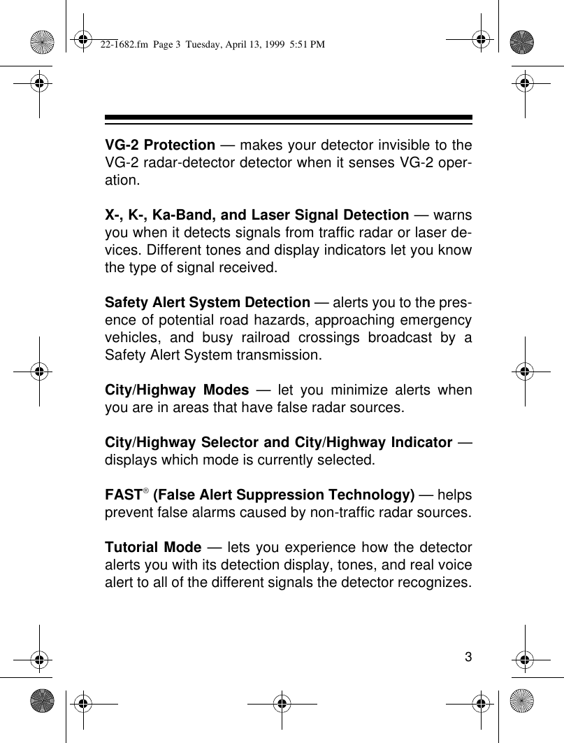 3VG-2 Protection — makes your detector invisible to theVG-2 radar-detector detector when it senses VG-2 oper-ation.X-, K-, Ka-Band, and Laser Signal Detection — warnsyou when it detects signals from traffic radar or laser de-vices. Different tones and display indicators let you knowthe type of signal received.Safety Alert System Detection — alerts you to the pres-ence of potential road hazards, approaching emergencyvehicles, and busy railroad crossings broadcast by aSafety Alert System transmission.City/Highway Modes — let you minimize alerts whenyou are in areas that have false radar sources.City/Highway Selector and City/Highway Indicator —displays which mode is currently selected.FAST (False Alert Suppression Technology) — helpsprevent false alarms caused by non-traffic radar sources.Tutorial Mode — lets you experience how the detectoralerts you with its detection display, tones, and real voicealert to all of the different signals the detector recognizes.22-1682.fm  Page 3  Tuesday, April 13, 1999  5:51 PM