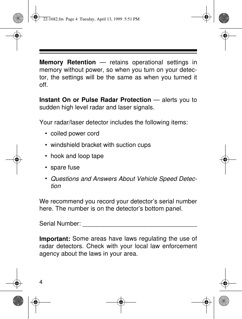 4Memory Retention — retains operational settings inmemory without power, so when you turn on your detec-tor, the settings will be the same as when you turned itoff.Instant On or Pulse Radar Protection — alerts you tosudden high level radar and laser signals.Your radar/laser detector includes the following items:• coiled power cord• windshield bracket with suction cups• hook and loop tape• spare fuse•Questions and Answers About Vehicle Speed Detec-tionWe recommend you record your detector’s serial numberhere. The number is on the detector’s bottom panel.Serial Number: _________________________________Important: Some areas have laws regulating the use ofradar detectors. Check with your local law enforcementagency about the laws in your area.22-1682.fm  Page 4  Tuesday, April 13, 1999  5:51 PM