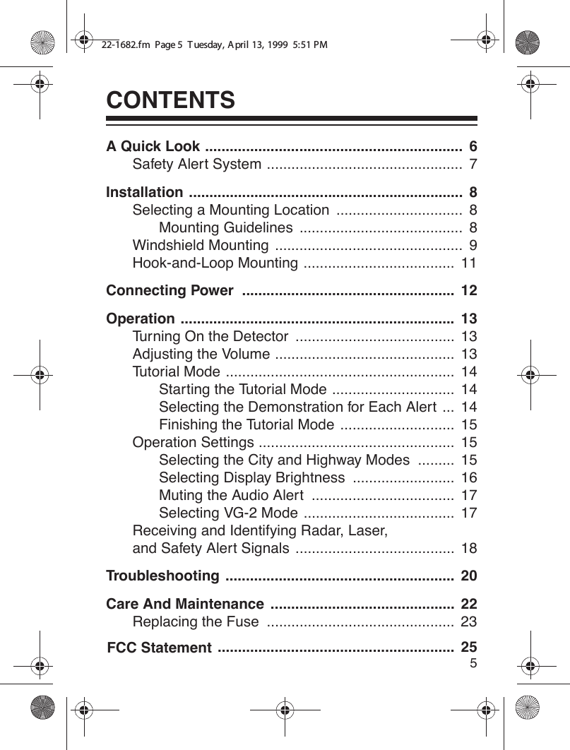 5CONTENTSA Quick Look ...............................................................  6Safety Alert System ................................................  7Installation ...................................................................  8Selecting a Mounting Location  ...............................  8Mounting Guidelines  ........................................  8Windshield Mounting  ..............................................  9Hook-and-Loop Mounting .....................................  11Connecting Power  ....................................................  12Operation ...................................................................  13Turning On the Detector  .......................................  13Adjusting the Volume ............................................  13Tutorial Mode ........................................................  14Starting the Tutorial Mode ..............................  14Selecting the Demonstration for Each Alert ...  14Finishing the Tutorial Mode ............................  15Operation Settings ................................................  15Selecting the City and Highway Modes  .........  15Selecting Display Brightness  .........................  16Muting the Audio Alert  ...................................  17Selecting VG-2 Mode .....................................  17Receiving and Identifying Radar, Laser, and Safety Alert Signals  .......................................  18Troubleshooting ........................................................  20..........................................................  25Care And Maintenance  .............................................  22Replacing the Fuse  ..............................................  2322-1682.fm  Page 5  T uesday, April 13, 1999  5:51 PMFCC Statement