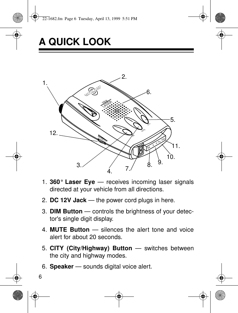 6A QUICK LOOK1. 360° Laser Eye — receives incoming laser signalsdirected at your vehicle from all directions.2. DC 12V Jack — the power cord plugs in here.3. DIM Button — controls the brightness of your detec-tor&apos;s single digit display.4. MUTE Button — silences the alert tone and voicealert for about 20 seconds.5. CITY (City/Highway) Button — switches betweenthe city and highway modes.6. Speaker — sounds digital voice alert.SA2XKVG/KaVOLUME/OFFS A F E T Y   A L E R TTRAFFIC  WARNING  SYSTEMDIM CITYMUTEvoiceLASER1.7.3.12.4.9. 10.11.5.6.8.2.22-1682.fm  Page 6  Tuesday, April 13, 1999  5:51 PM