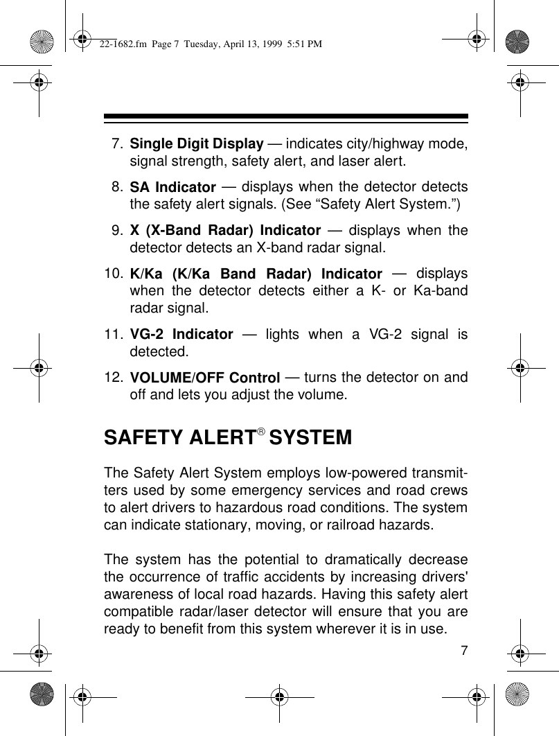 77. Single Digit Display — indicates city/highway mode,signal strength, safety alert, and laser alert. 8. SA Indicator — displays when the detector detectsthe safety alert signals. (See “Safety Alert System.”)9. X (X-Band Radar) Indicator — displays when thedetector detects an X-band radar signal.10. K/Ka (K/Ka Band Radar) Indicator — displayswhen the detector detects either a K- or Ka-bandradar signal.11. VG-2 Indicator — lights when a VG-2 signal isdetected.12. VOLUME/OFF Control — turns the detector on andoff and lets you adjust the volume.SAFETY ALERT SYSTEMThe Safety Alert System employs low-powered transmit-ters used by some emergency services and road crewsto alert drivers to hazardous road conditions. The systemcan indicate stationary, moving, or railroad hazards.The system has the potential to dramatically decreasethe occurrence of traffic accidents by increasing drivers&apos;awareness of local road hazards. Having this safety alertcompatible radar/laser detector will ensure that you areready to benefit from this system wherever it is in use.22-1682.fm  Page 7  Tuesday, April 13, 1999  5:51 PM