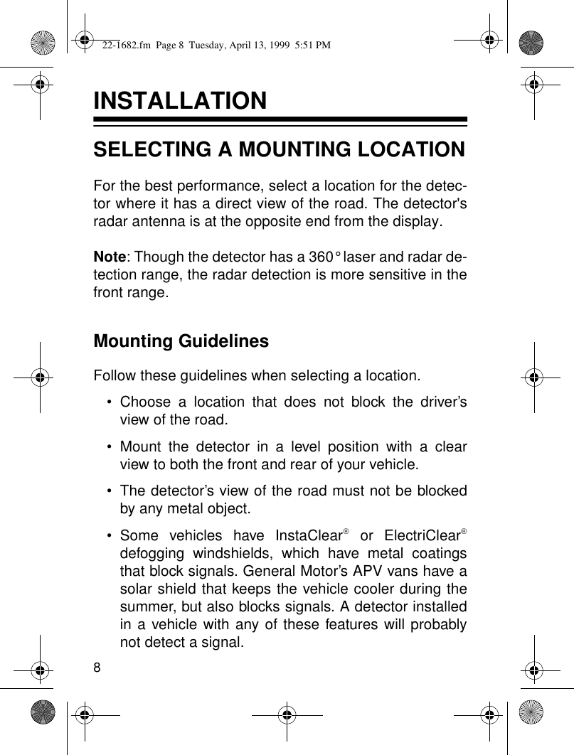 8INSTALLATIONSELECTING A MOUNTING LOCATIONFor the best performance, select a location for the detec-tor where it has a direct view of the road. The detector&apos;sradar antenna is at the opposite end from the display.Note: Though the detector has a 360° laser and radar de-tection range, the radar detection is more sensitive in thefront range.Mounting GuidelinesFollow these guidelines when selecting a location. • Choose a location that does not block the driver’sview of the road.• Mount the detector in a level position with a clearview to both the front and rear of your vehicle.• The detector’s view of the road must not be blockedby any metal object.• Some vehicles have InstaClear or ElectriCleardefogging windshields, which have metal coatingsthat block signals. General Motor’s APV vans have asolar shield that keeps the vehicle cooler during thesummer, but also blocks signals. A detector installedin a vehicle with any of these features will probablynot detect a signal.22-1682.fm  Page 8  Tuesday, April 13, 1999  5:51 PM