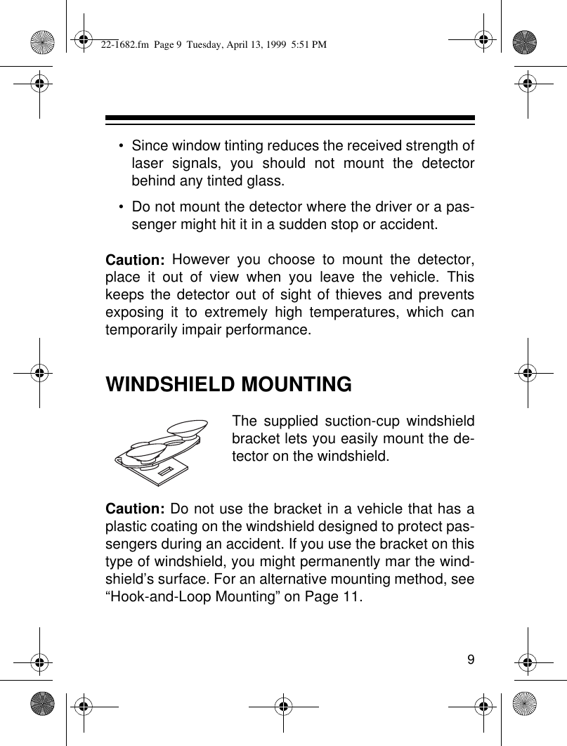 9• Since window tinting reduces the received strength oflaser signals, you should not mount the detectorbehind any tinted glass.• Do not mount the detector where the driver or a pas-senger might hit it in a sudden stop or accident.Caution: However you choose to mount the detector,place it out of view when you leave the vehicle. Thiskeeps the detector out of sight of thieves and preventsexposing it to extremely high temperatures, which cantemporarily impair performance.WINDSHIELD MOUNTINGThe supplied suction-cup windshieldbracket lets you easily mount the de-tector on the windshield.Caution: Do not use the bracket in a vehicle that has aplastic coating on the windshield designed to protect pas-sengers during an accident. If you use the bracket on thistype of windshield, you might permanently mar the wind-shield’s surface. For an alternative mounting method, see“Hook-and-Loop Mounting” on Page 11.22-1682.fm  Page 9  Tuesday, April 13, 1999  5:51 PM