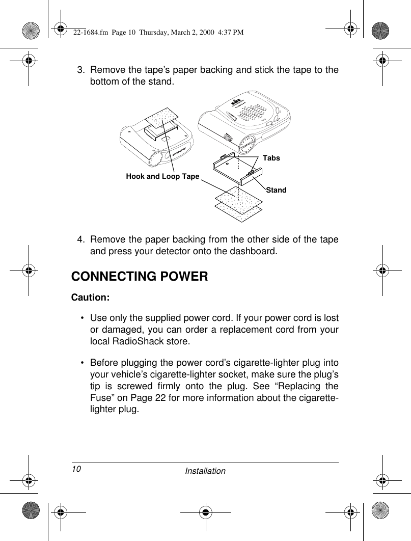 10 Installation3. Remove the tape’s paper backing and stick the tape to thebottom of the stand.4. Remove the paper backing from the other side of the tapeand press your detector onto the dashboard. CONNECTING POWERCaution:• Use only the supplied power cord. If your power cord is lostor damaged, you can order a replacement cord from yourlocal RadioShack store.• Before plugging the power cord’s cigarette-lighter plug intoyour vehicle’s cigarette-lighter socket, make sure the plug’stip is screwed firmly onto the plug. See “Replacing theFuse” on Page 22 for more information about the cigarette-lighter plug.Hook and Loop TapeStandTabs22-1684.fm  Page 10  Thursday, March 2, 2000  4:37 PM