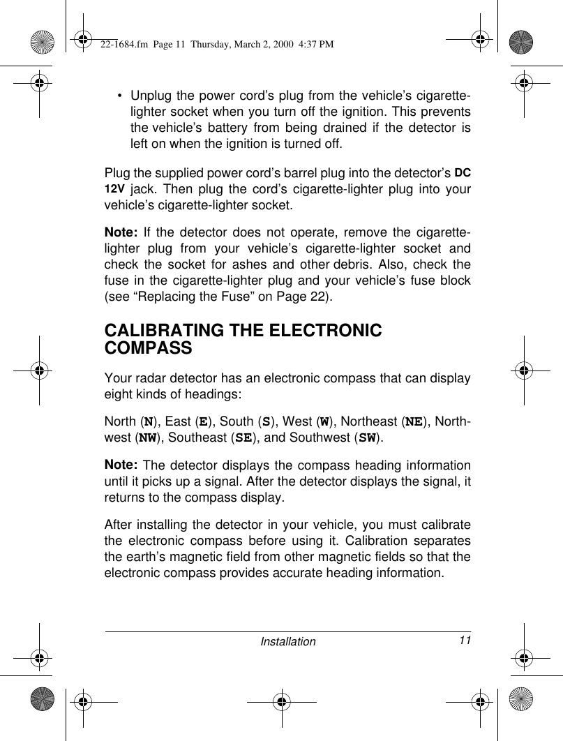 11Installation• Unplug the power cord’s plug from the vehicle’s cigarette-lighter socket when you turn off the ignition. This preventsthe vehicle’s battery from being drained if the detector isleft on when the ignition is turned off.Plug the supplied power cord’s barrel plug into the detector’s DC12V jack. Then plug the cord’s cigarette-lighter plug into yourvehicle’s cigarette-lighter socket.Note: If the detector does not operate, remove the cigarette-lighter plug from your vehicle’s cigarette-lighter socket andcheck the socket for ashes and other debris. Also, check thefuse in the cigarette-lighter plug and your vehicle’s fuse block(see “Replacing the Fuse” on Page 22).CALIBRATING THE ELECTRONIC COMPASSYour radar detector has an electronic compass that can displayeight kinds of headings:North (N), East (E), South (S), West (W), Northeast (NE), North-west (NW), Southeast (SE), and Southwest (SW).Note: The detector displays the compass heading informationuntil it picks up a signal. After the detector displays the signal, itreturns to the compass display.After installing the detector in your vehicle, you must calibratethe electronic compass before using it. Calibration separatesthe earth’s magnetic field from other magnetic fields so that theelectronic compass provides accurate heading information. 22-1684.fm  Page 11  Thursday, March 2, 2000  4:37 PM