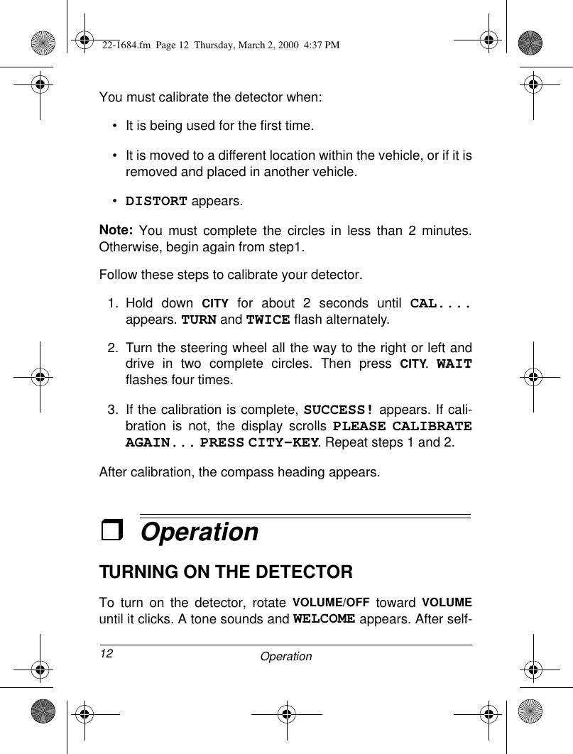 12 OperationYou must calibrate the detector when: • It is being used for the first time.• It is moved to a different location within the vehicle, or if it isremoved and placed in another vehicle.•DISTORT appears.Note: You must complete the circles in less than 2 minutes.Otherwise, begin again from step1.Follow these steps to calibrate your detector.1. Hold down CITY for about 2 seconds until CAL....appears. TURN and TWICE flash alternately.2. Turn the steering wheel all the way to the right or left anddrive in two complete circles. Then press CITY. WAITflashes four times.3. If the calibration is complete, SUCCESS! appears. If cali-bration is not, the display scrolls PLEASE CALIBRATEAGAIN... PRESS CITY-KEY. Repeat steps 1 and 2.After calibration, the compass heading appears.ˆOperationTURNING ON THE DETECTORTo turn on the detector, rotate VOLUME/OFF toward VOLUMEuntil it clicks. A tone sounds and WELCOME appears. After self-22-1684.fm  Page 12  Thursday, March 2, 2000  4:37 PM