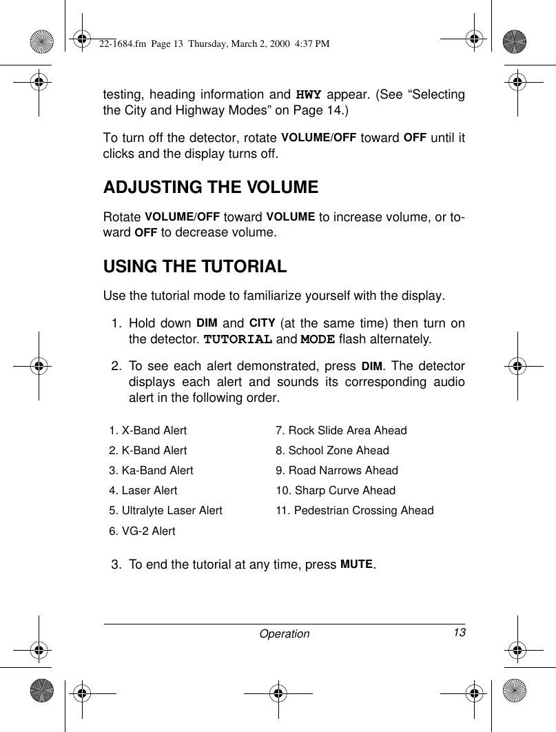 13Operationtesting, heading information and HWY appear. (See “Selectingthe City and Highway Modes” on Page 14.)To turn off the detector, rotate VOLUME/OFF toward OFF until itclicks and the display turns off. ADJUSTING THE VOLUMERotate VOLUME/OFF toward VOLUME to increase volume, or to-ward OFF to decrease volume.USING THE TUTORIAL Use the tutorial mode to familiarize yourself with the display.1. Hold down DIM and CITY (at the same time) then turn onthe detector. TUTORIAL and MODE flash alternately.2. To see each alert demonstrated, press DIM. The detectordisplays each alert and sounds its corresponding audioalert in the following order.3. To end the tutorial at any time, press MUTE.1. X-Band Alert 7. Rock Slide Area Ahead2. K-Band Alert 8. School Zone Ahead3. Ka-Band Alert 9. Road Narrows Ahead4. Laser Alert 10. Sharp Curve Ahead5. Ultralyte Laser Alert  11. Pedestrian Crossing Ahead6. VG-2 Alert22-1684.fm  Page 13  Thursday, March 2, 2000  4:37 PM